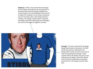 Weakness – When I first created the final design
for this image, the head was out of proportion to
the body and couldn’t be simply changed by resizing, instead I cut a bit off Bradley’s hair and chin
to make it fit. However, his chin looks a bit pointy
and can’t be fixed unless a bit of Stig’s helmet is
showing. The change I would make if I repeated
this design would be to Rotoscope the head again,
this time so the images fit together correctly.

Strength – The font I selected for the Stiggo
design fitted nicely to the picture. The font
varsity was the font I selected for the
design, which stands out and is very clear to
read. During production though, I chose
another font for the design, but just as I was
making my final design, I found the Varsity
font on Da Font and decided it was better
suited for the T-shirt design than the other
font.

 