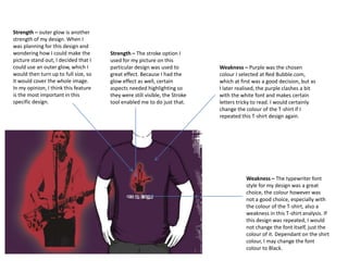 Strength – outer glow is another
strength of my design. When I
was planning for this design and
wondering how I could make the
picture stand out, I decided that I
could use an outer glow, which I
would then turn up to full size, so
it would cover the whole image.
In my opinion, I think this feature
is the most important in this
specific design.

Strength – The stroke option I
used for my picture on this
particular design was used to
great effect. Because I had the
glow effect as well, certain
aspects needed highlighting so
they were still visible, the Stroke
tool enabled me to do just that.

Weakness – Purple was the chosen
colour I selected at Red Bubble.com,
which at first was a good decision, but as
I later realised, the purple clashes a bit
with the white font and makes certain
letters tricky to read. I would certainly
change the colour of the T-shirt if I
repeated this T-shirt design again.

Weakness – The typewriter font
style for my design was a great
choice, the colour however was
not a good choice, especially with
the colour of the T-shirt, also a
weakness in this T-shirt analysis. If
this design was repeated, I would
not change the font itself, just the
colour of it. Dependant on the shirt
colour, I may change the font
colour to Black.

 