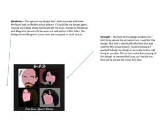 Weakness – The eyes on my design don’t look accurate and make
the faces look unlike the actual picture. If I could do the design again,
I would use Ellipse shape tool to create the eyes, instead of Polygonal
and Magnetic Lasso tools because as I said earlier in the slides, the
Polygonal and Magnetic Lasso tools are not good in small spaces.

Strength – The font of this design enables my Tshirt to re-create the actual picture I used for this
design. The font is identical to the font that was
used for the actual picture. I used it because I
wanted to keep my design as accurate to the real
thing as possible. This is due to the Rotoscoping of
this design re-created the faces, so I decide the
font will re-create the initial font also.

 