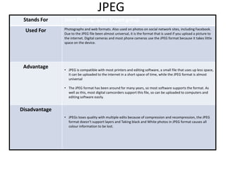 JPEG
Stands For
Used For

Advantage

Joint Photographic Expert group
Photographs and web formats. Also used on photos on social network sites, including Facebook.
Due to the JPEG file been almost universal, it is the format that is used if you upload a picture to
the internet. Digital cameras and most phone cameras use the JPEG format because it takes little
space on the device.

• JPEG is compatible with most printers and editing software, a small file that uses up less space,
it can be uploaded to the internet in a short space of time, while the JPEG format is almost
universal
• The JPEG format has been around for many years, so most software supports the format. As
well as this, most digital camcorders support this file, so can be uploaded to computers and
editing software easily.

Disadvantage
• JPEGs loses quality with multiple edits because of compression and recompression, the JPEG
format doesn’t support layers and Taking black and White photos in JPEG format causes all
colour information to be lost.

 