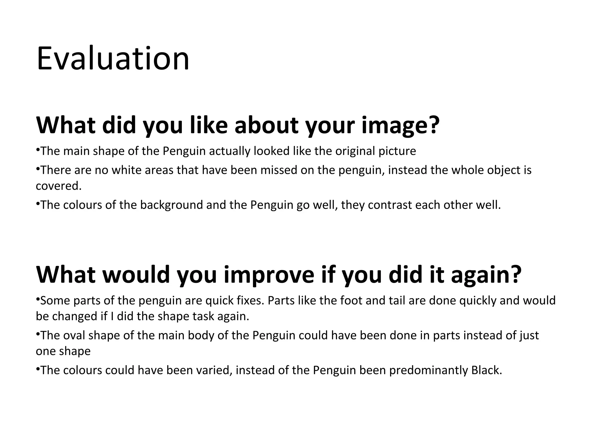 Evaluation
What did you like about your image?
•The main shape of the Penguin actually looked like the original picture
•There are no white areas that have been missed on the penguin, instead the whole object is
covered.
•The colours of the background and the Penguin go well, they contrast each other well.

What would you improve if you did it again?
•Some parts of the penguin are quick fixes. Parts like the foot and tail are done quickly and would
be changed if I did the shape task again.
•The oval shape of the main body of the Penguin could have been done in parts instead of just
one shape
•The colours could have been varied, instead of the Penguin been predominantly Black.

 