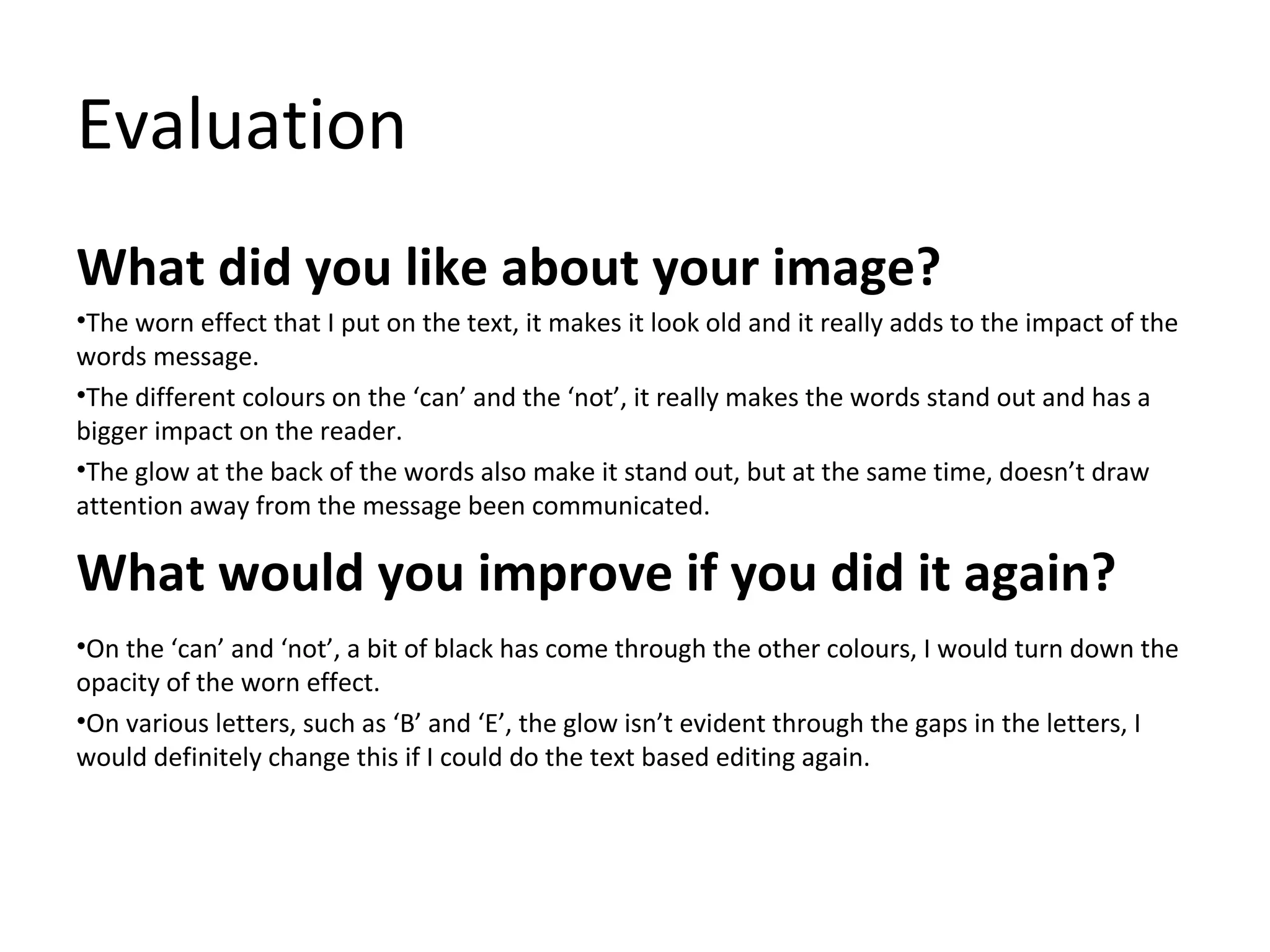 Evaluation
What did you like about your image?
•The worn effect that I put on the text, it makes it look old and it really adds to the impact of the
words message.
•The different colours on the ‘can’ and the ‘not’, it really makes the words stand out and has a
bigger impact on the reader.
•The glow at the back of the words also make it stand out, but at the same time, doesn’t draw
attention away from the message been communicated.

What would you improve if you did it again?
•On the ‘can’ and ‘not’, a bit of black has come through the other colours, I would turn down the
opacity of the worn effect.
•On various letters, such as ‘B’ and ‘E’, the glow isn’t evident through the gaps in the letters, I
would definitely change this if I could do the text based editing again.

 