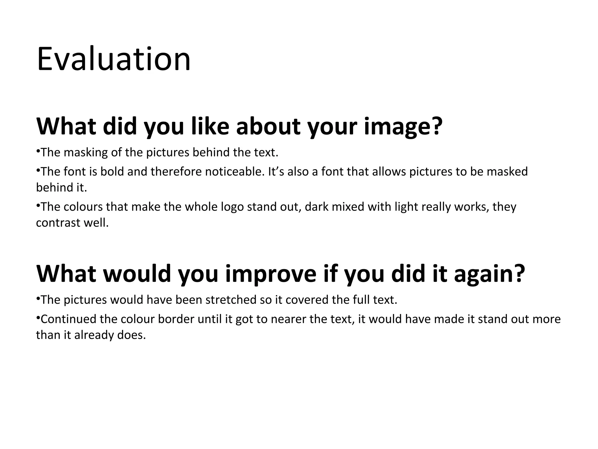 Evaluation
What did you like about your image?
•The masking of the pictures behind the text.
•The font is bold and therefore noticeable. It’s also a font that allows pictures to be masked
behind it.
•The colours that make the whole logo stand out, dark mixed with light really works, they
contrast well.

What would you improve if you did it again?
•The pictures would have been stretched so it covered the full text.
•Continued the colour border until it got to nearer the text, it would have made it stand out more
than it already does.

 