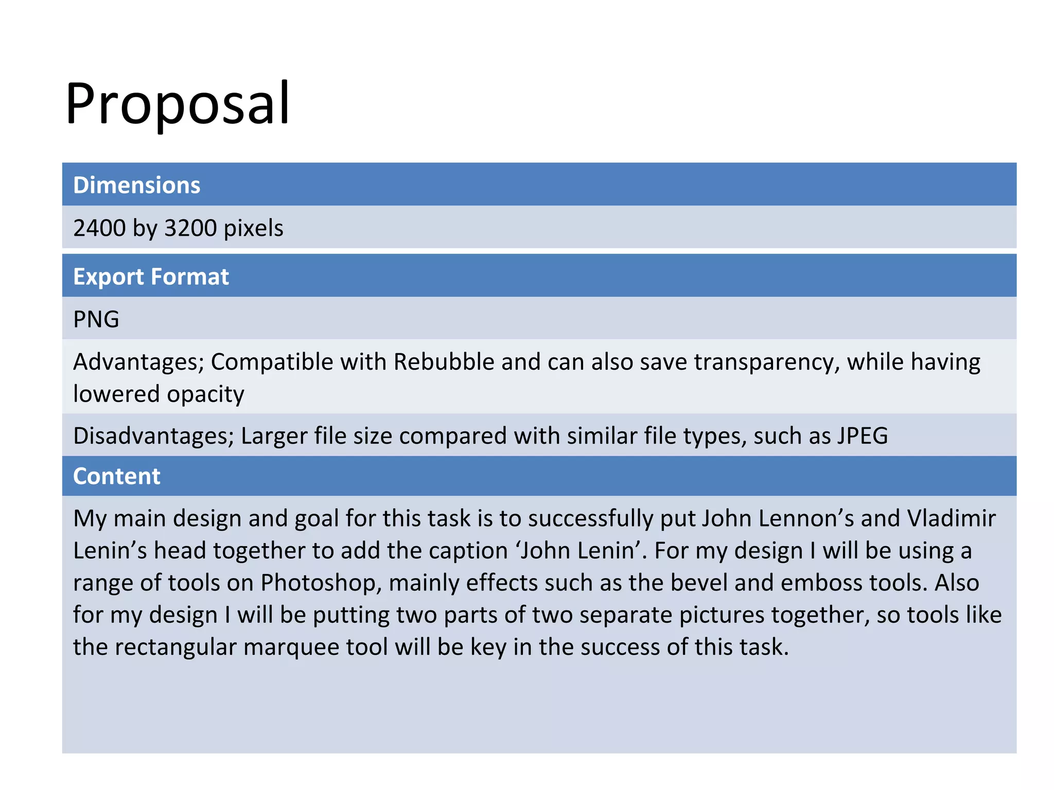 Proposal
Dimensions
2400 by 3200 pixels
Export Format
PNG
Advantages; Compatible with Rebubble and can also save transparency, while having
lowered opacity
Disadvantages; Larger file size compared with similar file types, such as JPEG
Content
My main design and goal for this task is to successfully put John Lennon’s and Vladimir
Lenin’s head together to add the caption ‘John Lenin’. For my design I will be using a
range of tools on Photoshop, mainly effects such as the bevel and emboss tools. Also
for my design I will be putting two parts of two separate pictures together, so tools like
the rectangular marquee tool will be key in the success of this task.

 