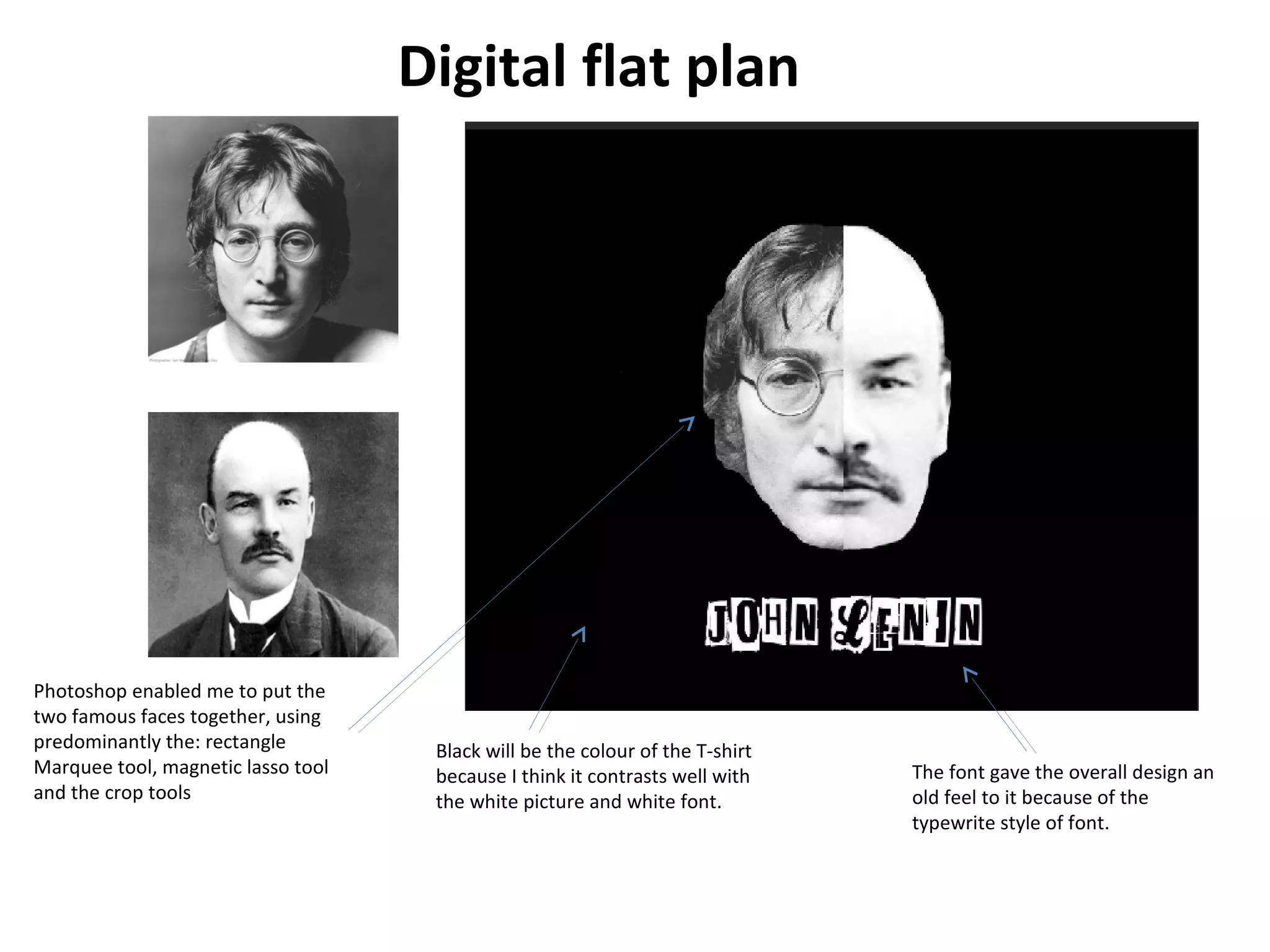 Digital flat plan

Photoshop enabled me to put the
two famous faces together, using
predominantly the: rectangle
Marquee tool, magnetic lasso tool
and the crop tools

Black will be the colour of the T-shirt
because I think it contrasts well with
the white picture and white font.

The font gave the overall design an
old feel to it because of the
typewrite style of font.

 
