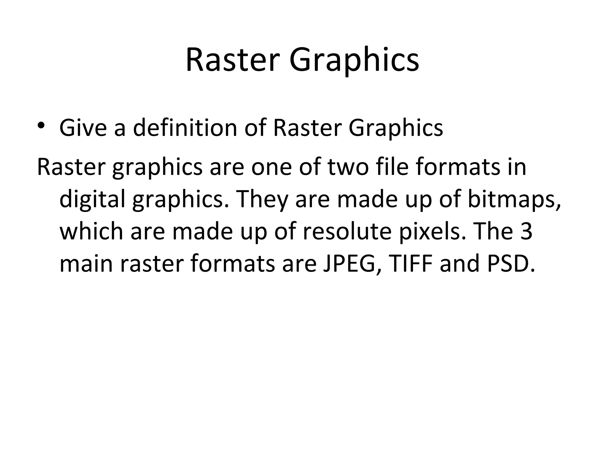 Raster Graphics
• Give a definition of Raster Graphics
Raster graphics are one of two file formats in
digital graphics. They are made up of bitmaps,
which are made up of resolute pixels. The 3
main raster formats are JPEG, TIFF and PSD.

 