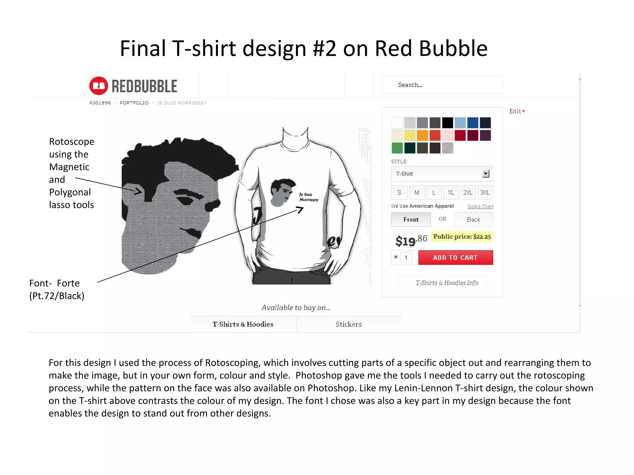 Final T-shirt design #2 on Red Bubble

Rotoscope
using the
Magnetic
and
Polygonal
lasso tools

Font- Forte
(Pt.72/Black)

For this design I used the process of Rotoscoping, which involves cutting parts of a specific object out and rearranging them to
make the image, but in your own form, colour and style. Photoshop gave me the tools I needed to carry out the rotoscoping
process, while the pattern on the face was also available on Photoshop. Like my Lenin-Lennon T-shirt design, the colour shown
on the T-shirt above contrasts the colour of my design. The font I chose was also a key part in my design because the font
enables the design to stand out from other designs.

 