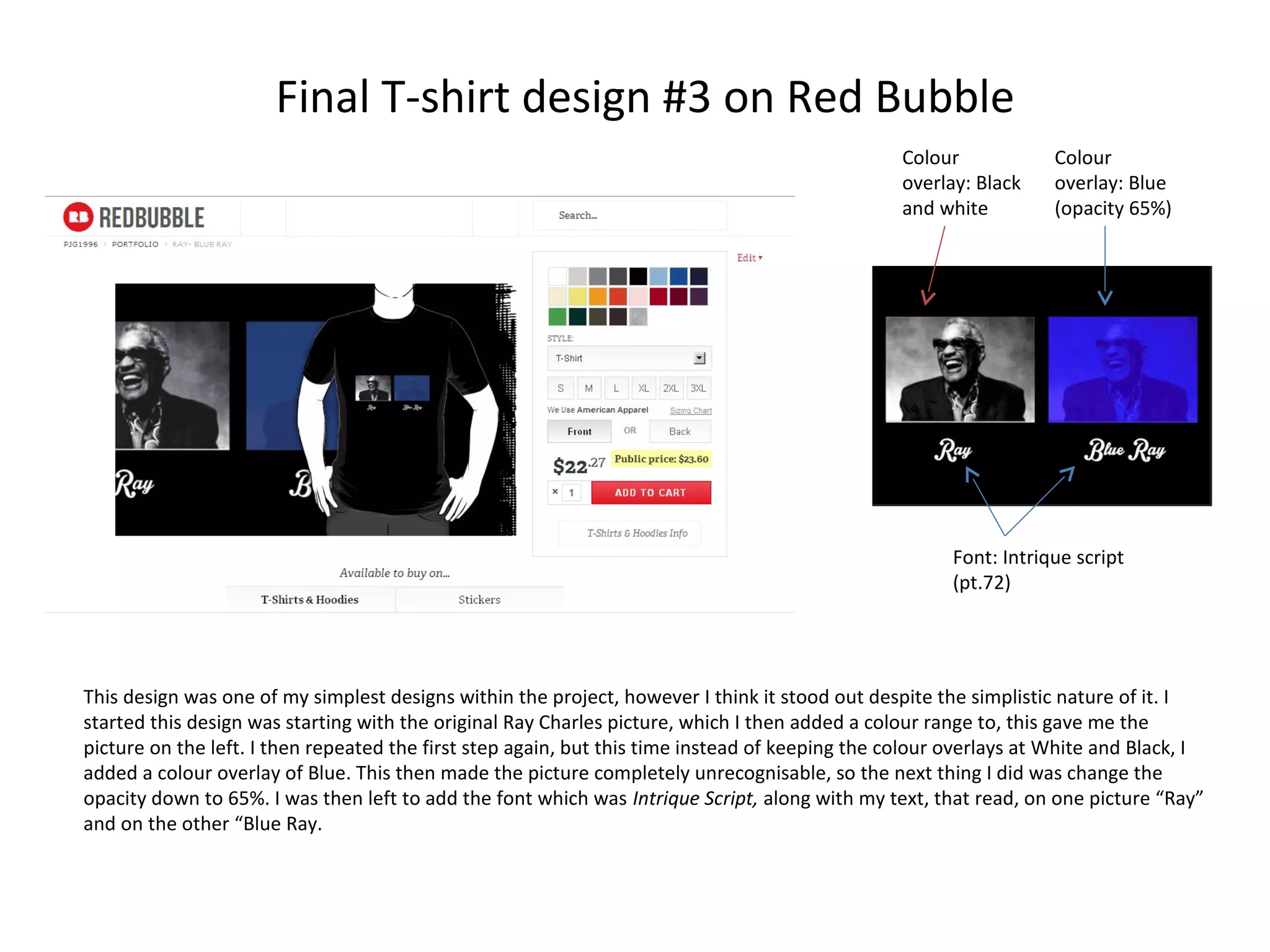 Final T-shirt design #3 on Red Bubble
Colour
overlay: Black
and white

Colour
overlay: Blue
(opacity 65%)

Font: Intrique script
(pt.72)

This design was one of my simplest designs within the project, however I think it stood out despite the simplistic nature of it. I
started this design was starting with the original Ray Charles picture, which I then added a colour range to, this gave me the
picture on the left. I then repeated the first step again, but this time instead of keeping the colour overlays at White and Black, I
added a colour overlay of Blue. This then made the picture completely unrecognisable, so the next thing I did was change the
opacity down to 65%. I was then left to add the font which was Intrique Script, along with my text, that read, on one picture “Ray”
and on the other “Blue Ray.

 