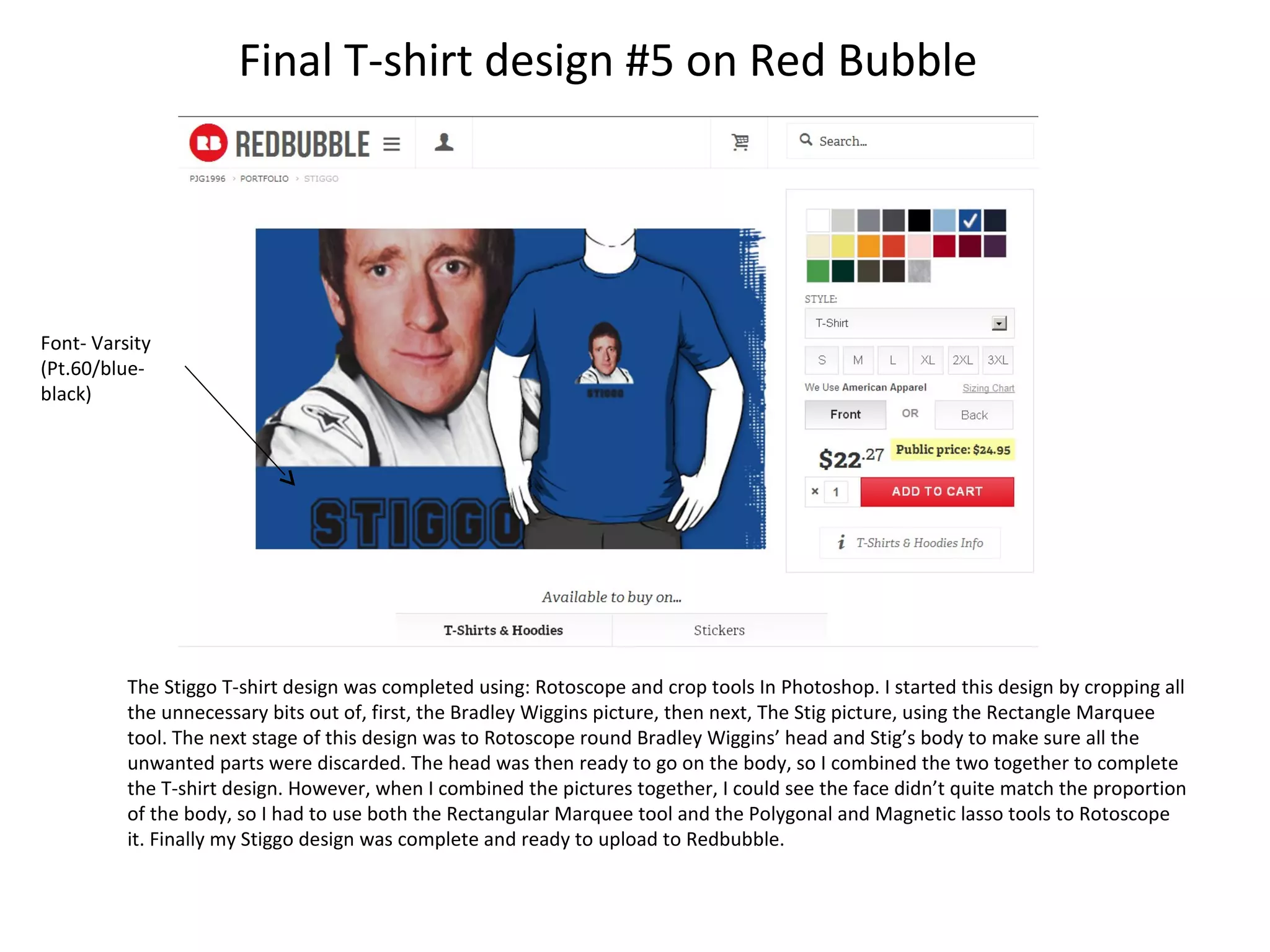 Final T-shirt design #5 on Red Bubble

Font- Varsity
(Pt.60/blueblack)

The Stiggo T-shirt design was completed using: Rotoscope and crop tools In Photoshop. I started this design by cropping all
the unnecessary bits out of, first, the Bradley Wiggins picture, then next, The Stig picture, using the Rectangle Marquee
tool. The next stage of this design was to Rotoscope round Bradley Wiggins’ head and Stig’s body to make sure all the
unwanted parts were discarded. The head was then ready to go on the body, so I combined the two together to complete
the T-shirt design. However, when I combined the pictures together, I could see the face didn’t quite match the proportion
of the body, so I had to use both the Rectangular Marquee tool and the Polygonal and Magnetic lasso tools to Rotoscope
it. Finally my Stiggo design was complete and ready to upload to Redbubble.

 