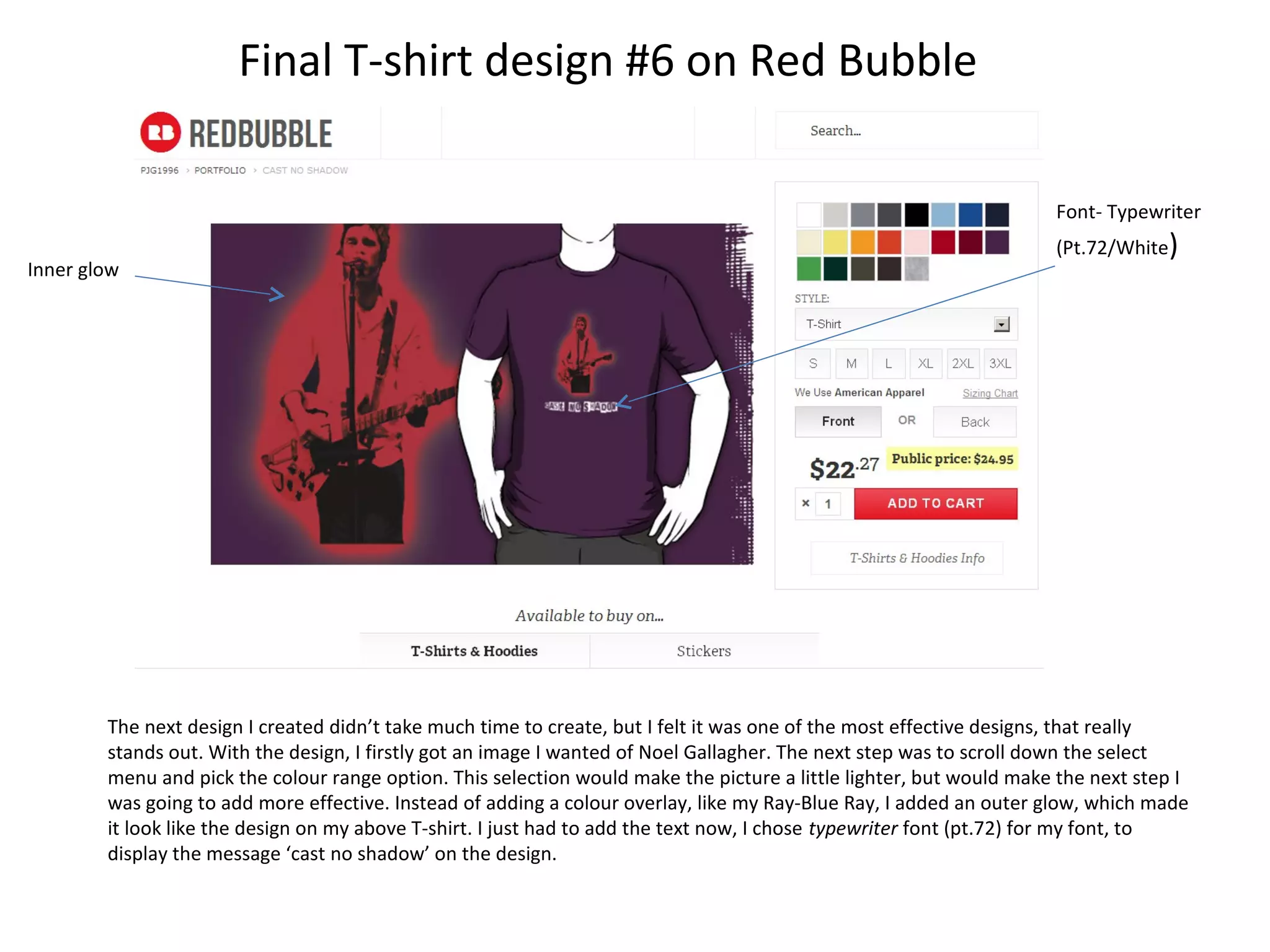 Final T-shirt design #6 on Red Bubble
Font- Typewriter
Inner glow

(Pt.72/White)

The next design I created didn’t take much time to create, but I felt it was one of the most effective designs, that really
stands out. With the design, I firstly got an image I wanted of Noel Gallagher. The next step was to scroll down the select
menu and pick the colour range option. This selection would make the picture a little lighter, but would make the next step I
was going to add more effective. Instead of adding a colour overlay, like my Ray-Blue Ray, I added an outer glow, which made
it look like the design on my above T-shirt. I just had to add the text now, I chose typewriter font (pt.72) for my font, to
display the message ‘cast no shadow’ on the design.

 