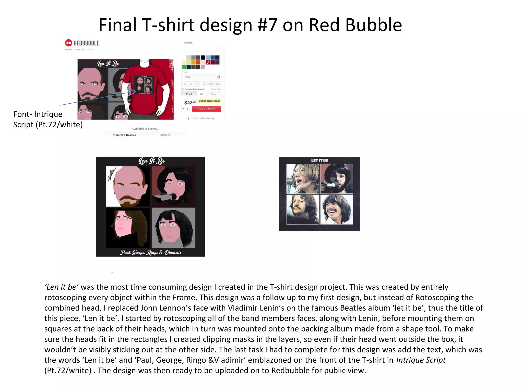 Final T-shirt design #7 on Red Bubble

Font- Intrique
Script (Pt.72/white)

‘Len it be’ was the most time consuming design I created in the T-shirt design project. This was created by entirely
rotoscoping every object within the Frame. This design was a follow up to my first design, but instead of Rotoscoping the
combined head, I replaced John Lennon’s face with Vladimir Lenin’s on the famous Beatles album ‘let it be’, thus the title of
this piece, ‘Len it be’. I started by rotoscoping all of the band members faces, along with Lenin, before mounting them on
squares at the back of their heads, which in turn was mounted onto the backing album made from a shape tool. To make
sure the heads fit in the rectangles I created clipping masks in the layers, so even if their head went outside the box, it
wouldn’t be visibly sticking out at the other side. The last task I had to complete for this design was add the text, which was
the words ‘Len it be’ and ‘Paul, George, Ringo &Vladimir’ emblazoned on the front of the T-shirt in Intrique Script
(Pt.72/white) . The design was then ready to be uploaded on to Redbubble for public view.

 