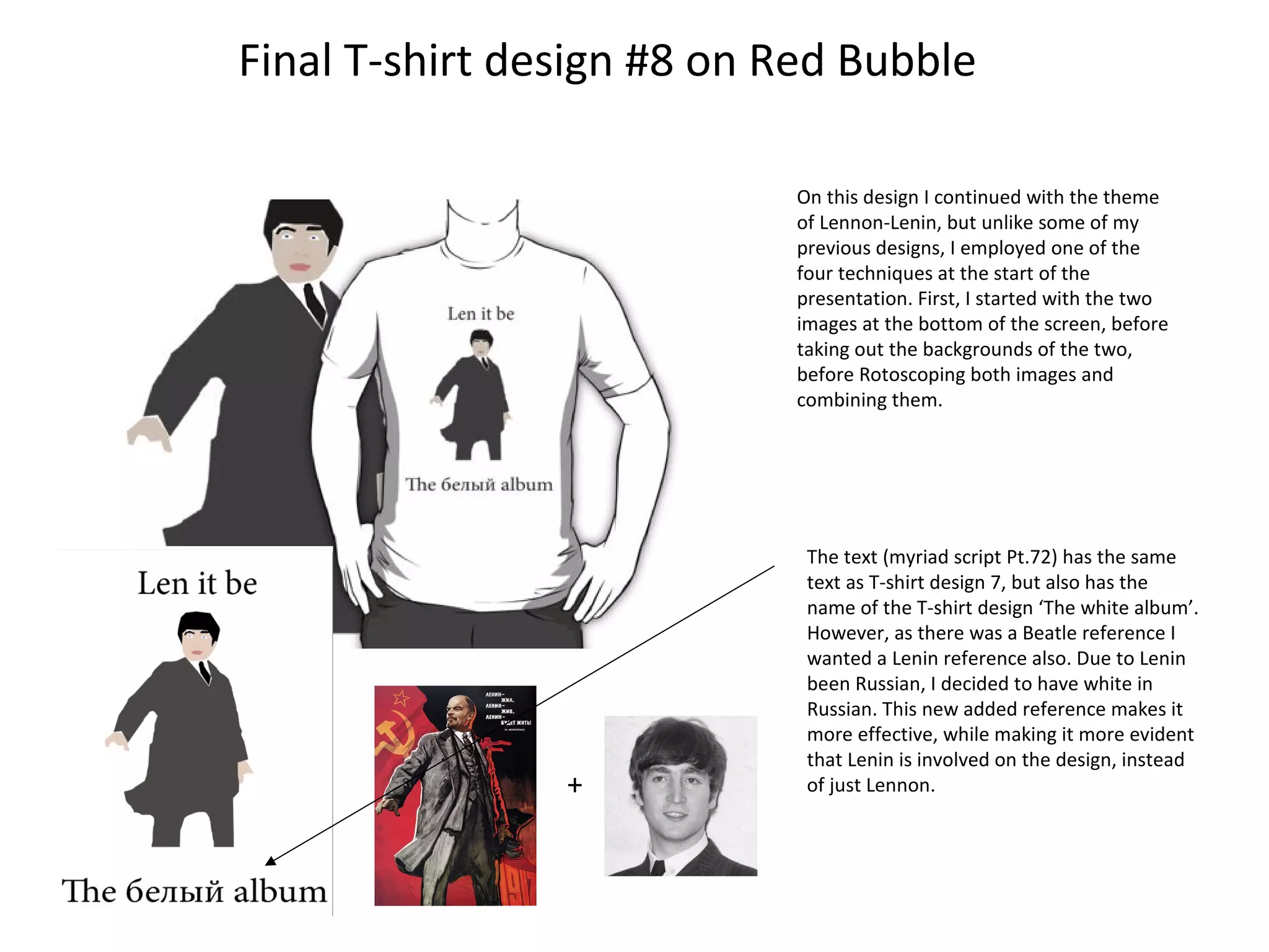 Final T-shirt design #8 on Red Bubble
On this design I continued with the theme
of Lennon-Lenin, but unlike some of my
previous designs, I employed one of the
four techniques at the start of the
presentation. First, I started with the two
images at the bottom of the screen, before
taking out the backgrounds of the two,
before Rotoscoping both images and
combining them.

+

The text (myriad script Pt.72) has the same
text as T-shirt design 7, but also has the
name of the T-shirt design ‘The white album’.
However, as there was a Beatle reference I
wanted a Lenin reference also. Due to Lenin
been Russian, I decided to have white in
Russian. This new added reference makes it
more effective, while making it more evident
that Lenin is involved on the design, instead
of just Lennon.

 