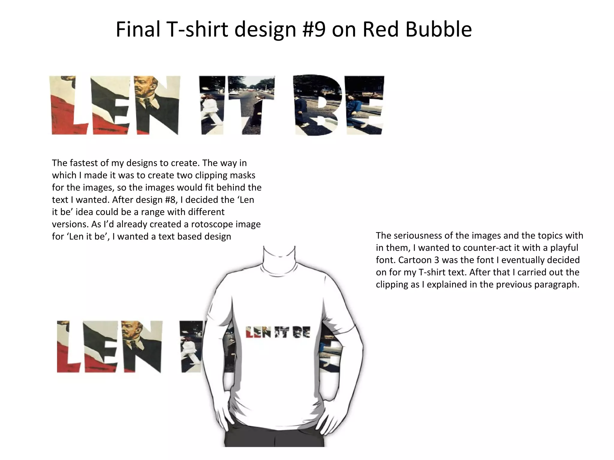 Final T-shirt design #9 on Red Bubble

The fastest of my designs to create. The way in
which I made it was to create two clipping masks
for the images, so the images would fit behind the
text I wanted. After design #8, I decided the ‘Len
it be’ idea could be a range with different
versions. As I’d already created a rotoscope image
for ‘Len it be’, I wanted a text based design

The seriousness of the images and the topics with
in them, I wanted to counter-act it with a playful
font. Cartoon 3 was the font I eventually decided
on for my T-shirt text. After that I carried out the
clipping as I explained in the previous paragraph.

 