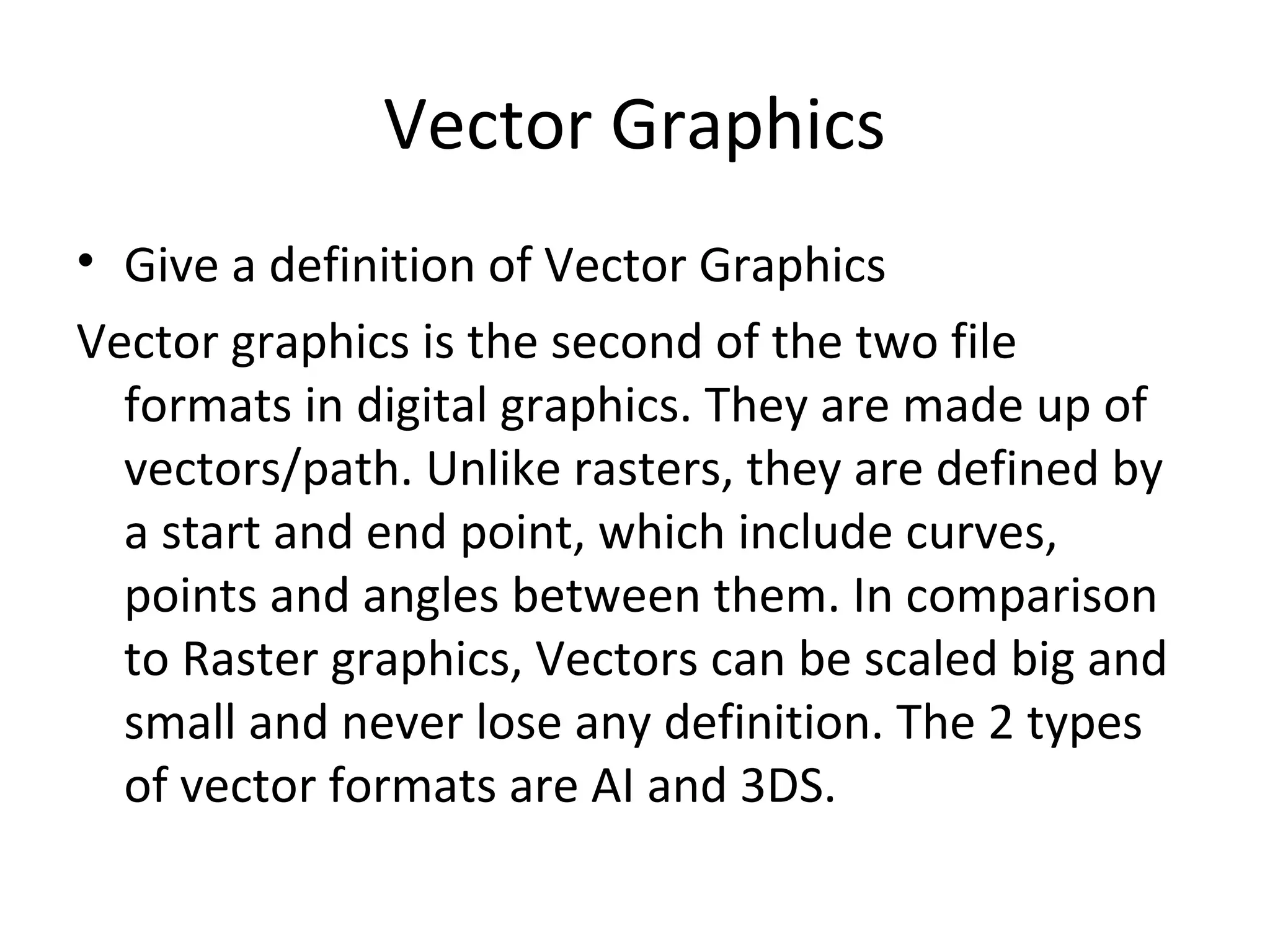 Vector Graphics
• Give a definition of Vector Graphics
Vector graphics is the second of the two file
formats in digital graphics. They are made up of
vectors/path. Unlike rasters, they are defined by
a start and end point, which include curves,
points and angles between them. In comparison
to Raster graphics, Vectors can be scaled big and
small and never lose any definition. The 2 types
of vector formats are AI and 3DS.

 