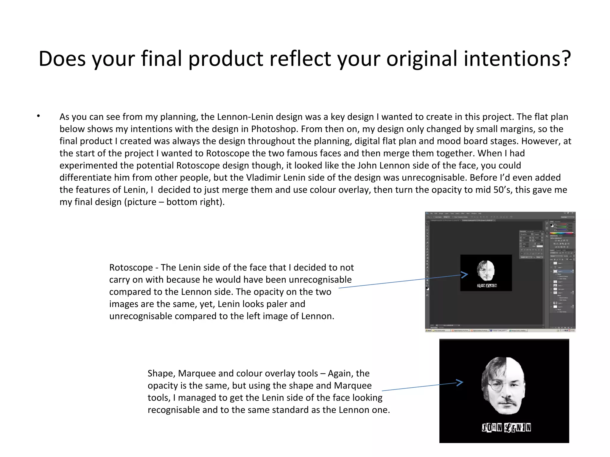Does your final product reflect your original intentions?
•

As you can see from my planning, the Lennon-Lenin design was a key design I wanted to create in this project. The flat plan
below shows my intentions with the design in Photoshop. From then on, my design only changed by small margins, so the
final product I created was always the design throughout the planning, digital flat plan and mood board stages. However, at
the start of the project I wanted to Rotoscope the two famous faces and then merge them together. When I had
experimented the potential Rotoscope design though, it looked like the John Lennon side of the face, you could
differentiate him from other people, but the Vladimir Lenin side of the design was unrecognisable. Before I’d even added
the features of Lenin, I decided to just merge them and use colour overlay, then turn the opacity to mid 50’s, this gave me
my final design (picture – bottom right).

Rotoscope - The Lenin side of the face that I decided to not
carry on with because he would have been unrecognisable
compared to the Lennon side. The opacity on the two
images are the same, yet, Lenin looks paler and
unrecognisable compared to the left image of Lennon.

Shape, Marquee and colour overlay tools – Again, the
opacity is the same, but using the shape and Marquee
tools, I managed to get the Lenin side of the face looking
recognisable and to the same standard as the Lennon one.

 