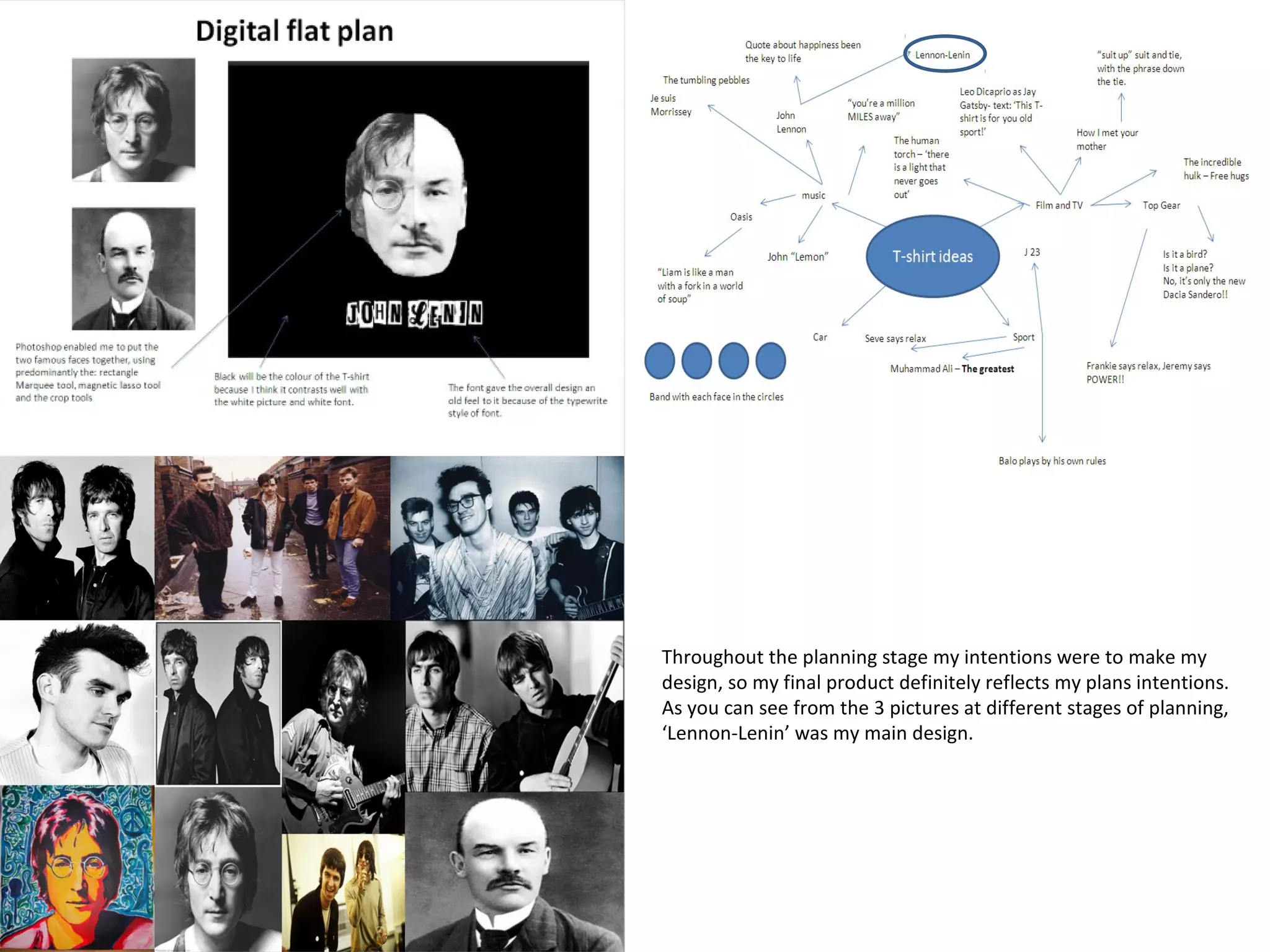 Throughout the planning stage my intentions were to make my
design, so my final product definitely reflects my plans intentions.
As you can see from the 3 pictures at different stages of planning,
‘Lennon-Lenin’ was my main design.

 