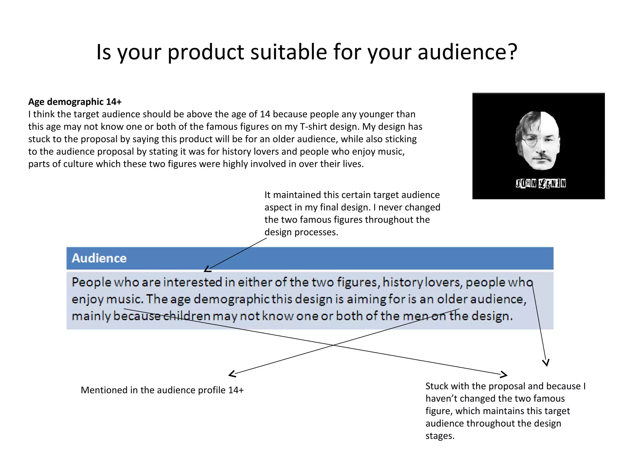 Is your product suitable for your audience?
Age demographic 14+
I think the target audience should be above the age of 14 because people any younger than
this age may not know one or both of the famous figures on my T-shirt design. My design has
stuck to the proposal by saying this product will be for an older audience, while also sticking
to the audience proposal by stating it was for history lovers and people who enjoy music,
parts of culture which these two figures were highly involved in over their lives.
It maintained this certain target audience
aspect in my final design. I never changed
the two famous figures throughout the
design processes.

Mentioned in the audience profile 14+

Stuck with the proposal and because I
haven’t changed the two famous
figure, which maintains this target
audience throughout the design
stages.

 
