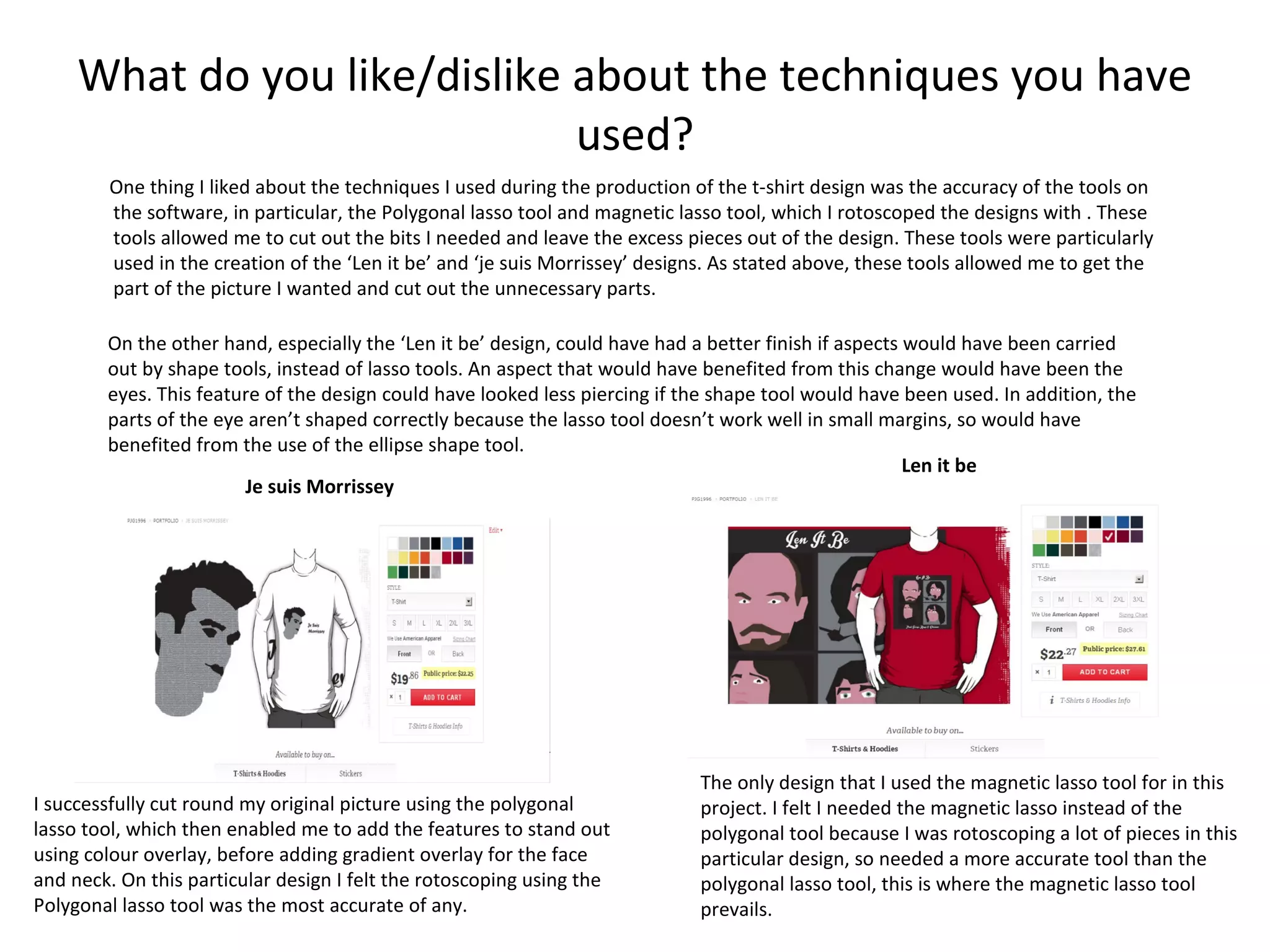 What do you like/dislike about the techniques you have
used?
One thing I liked about the techniques I used during the production of the t-shirt design was the accuracy of the tools on
the software, in particular, the Polygonal lasso tool and magnetic lasso tool, which I rotoscoped the designs with . These
tools allowed me to cut out the bits I needed and leave the excess pieces out of the design. These tools were particularly
used in the creation of the ‘Len it be’ and ‘je suis Morrissey’ designs. As stated above, these tools allowed me to get the
part of the picture I wanted and cut out the unnecessary parts.
On the other hand, especially the ‘Len it be’ design, could have had a better finish if aspects would have been carried
out by shape tools, instead of lasso tools. An aspect that would have benefited from this change would have been the
eyes. This feature of the design could have looked less piercing if the shape tool would have been used. In addition, the
parts of the eye aren’t shaped correctly because the lasso tool doesn’t work well in small margins, so would have
benefited from the use of the ellipse shape tool.
Len it be
Je suis Morrissey

I successfully cut round my original picture using the polygonal
lasso tool, which then enabled me to add the features to stand out
using colour overlay, before adding gradient overlay for the face
and neck. On this particular design I felt the rotoscoping using the
Polygonal lasso tool was the most accurate of any.

The only design that I used the magnetic lasso tool for in this
project. I felt I needed the magnetic lasso instead of the
polygonal tool because I was rotoscoping a lot of pieces in this
particular design, so needed a more accurate tool than the
polygonal lasso tool, this is where the magnetic lasso tool
prevails.

 