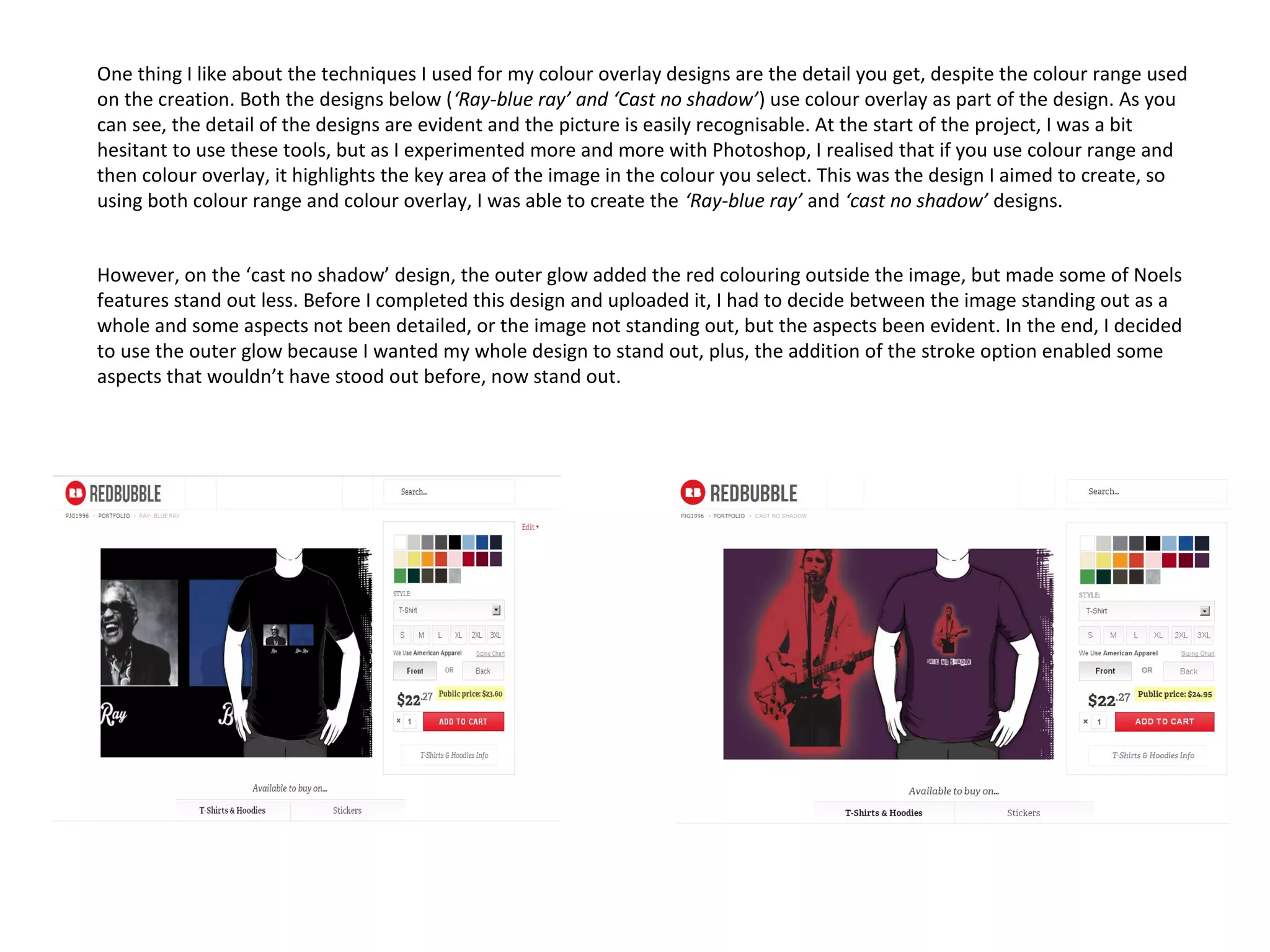 One thing I like about the techniques I used for my colour overlay designs are the detail you get, despite the colour range used
on the creation. Both the designs below (‘Ray-blue ray’ and ‘Cast no shadow’) use colour overlay as part of the design. As you
can see, the detail of the designs are evident and the picture is easily recognisable. At the start of the project, I was a bit
hesitant to use these tools, but as I experimented more and more with Photoshop, I realised that if you use colour range and
then colour overlay, it highlights the key area of the image in the colour you select. This was the design I aimed to create, so
using both colour range and colour overlay, I was able to create the ‘Ray-blue ray’ and ‘cast no shadow’ designs.
However, on the ‘cast no shadow’ design, the outer glow added the red colouring outside the image, but made some of Noels
features stand out less. Before I completed this design and uploaded it, I had to decide between the image standing out as a
whole and some aspects not been detailed, or the image not standing out, but the aspects been evident. In the end, I decided
to use the outer glow because I wanted my whole design to stand out, plus, the addition of the stroke option enabled some
aspects that wouldn’t have stood out before, now stand out.

 