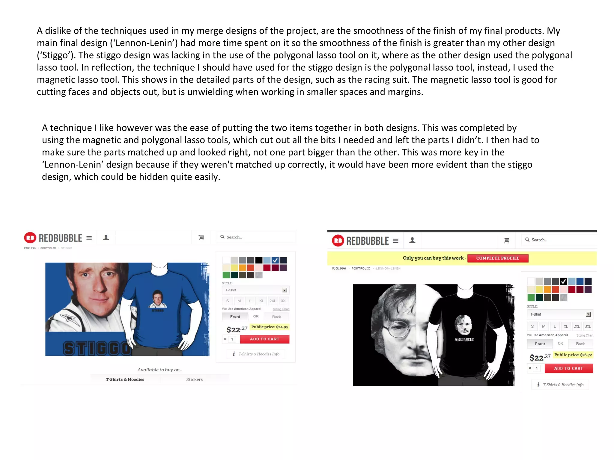 A dislike of the techniques used in my merge designs of the project, are the smoothness of the finish of my final products. My
main final design (‘Lennon-Lenin’) had more time spent on it so the smoothness of the finish is greater than my other design
(‘Stiggo’). The stiggo design was lacking in the use of the polygonal lasso tool on it, where as the other design used the polygonal
lasso tool. In reflection, the technique I should have used for the stiggo design is the polygonal lasso tool, instead, I used the
magnetic lasso tool. This shows in the detailed parts of the design, such as the racing suit. The magnetic lasso tool is good for
cutting faces and objects out, but is unwielding when working in smaller spaces and margins.
A technique I like however was the ease of putting the two items together in both designs. This was completed by
using the magnetic and polygonal lasso tools, which cut out all the bits I needed and left the parts I didn’t. I then had to
make sure the parts matched up and looked right, not one part bigger than the other. This was more key in the
‘Lennon-Lenin’ design because if they weren't matched up correctly, it would have been more evident than the stiggo
design, which could be hidden quite easily.

 