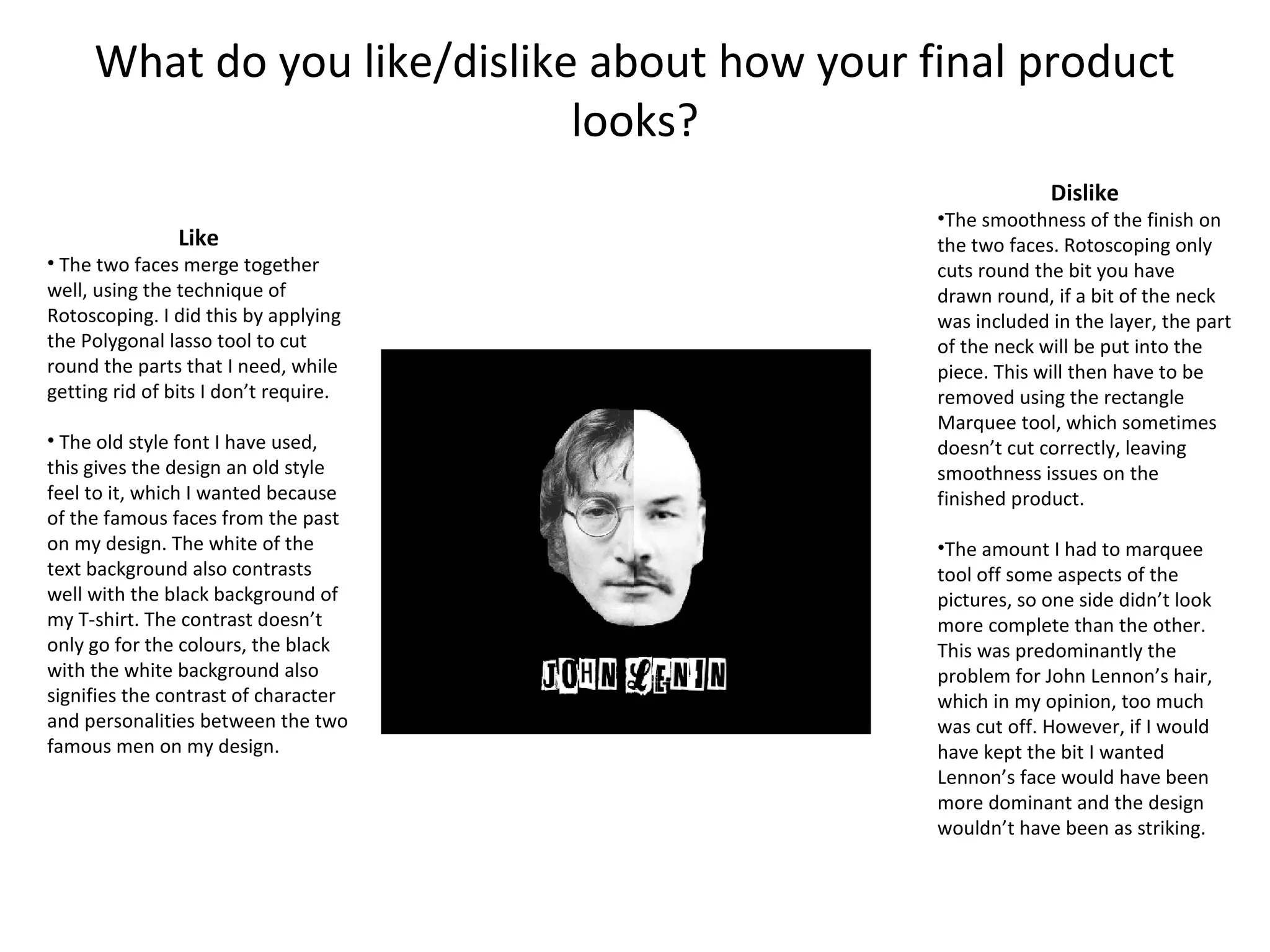 What do you like/dislike about how your final product
looks?
Dislike

Like

• The two faces merge together
well, using the technique of
Rotoscoping. I did this by applying
the Polygonal lasso tool to cut
round the parts that I need, while
getting rid of bits I don’t require.
• The old style font I have used,
this gives the design an old style
feel to it, which I wanted because
of the famous faces from the past
on my design. The white of the
text background also contrasts
well with the black background of
my T-shirt. The contrast doesn’t
only go for the colours, the black
with the white background also
signifies the contrast of character
and personalities between the two
famous men on my design.

•The smoothness of the finish on
the two faces. Rotoscoping only
cuts round the bit you have
drawn round, if a bit of the neck
was included in the layer, the part
of the neck will be put into the
piece. This will then have to be
removed using the rectangle
Marquee tool, which sometimes
doesn’t cut correctly, leaving
smoothness issues on the
finished product.
•The amount I had to marquee
tool off some aspects of the
pictures, so one side didn’t look
more complete than the other.
This was predominantly the
problem for John Lennon’s hair,
which in my opinion, too much
was cut off. However, if I would
have kept the bit I wanted
Lennon’s face would have been
more dominant and the design
wouldn’t have been as striking.

 