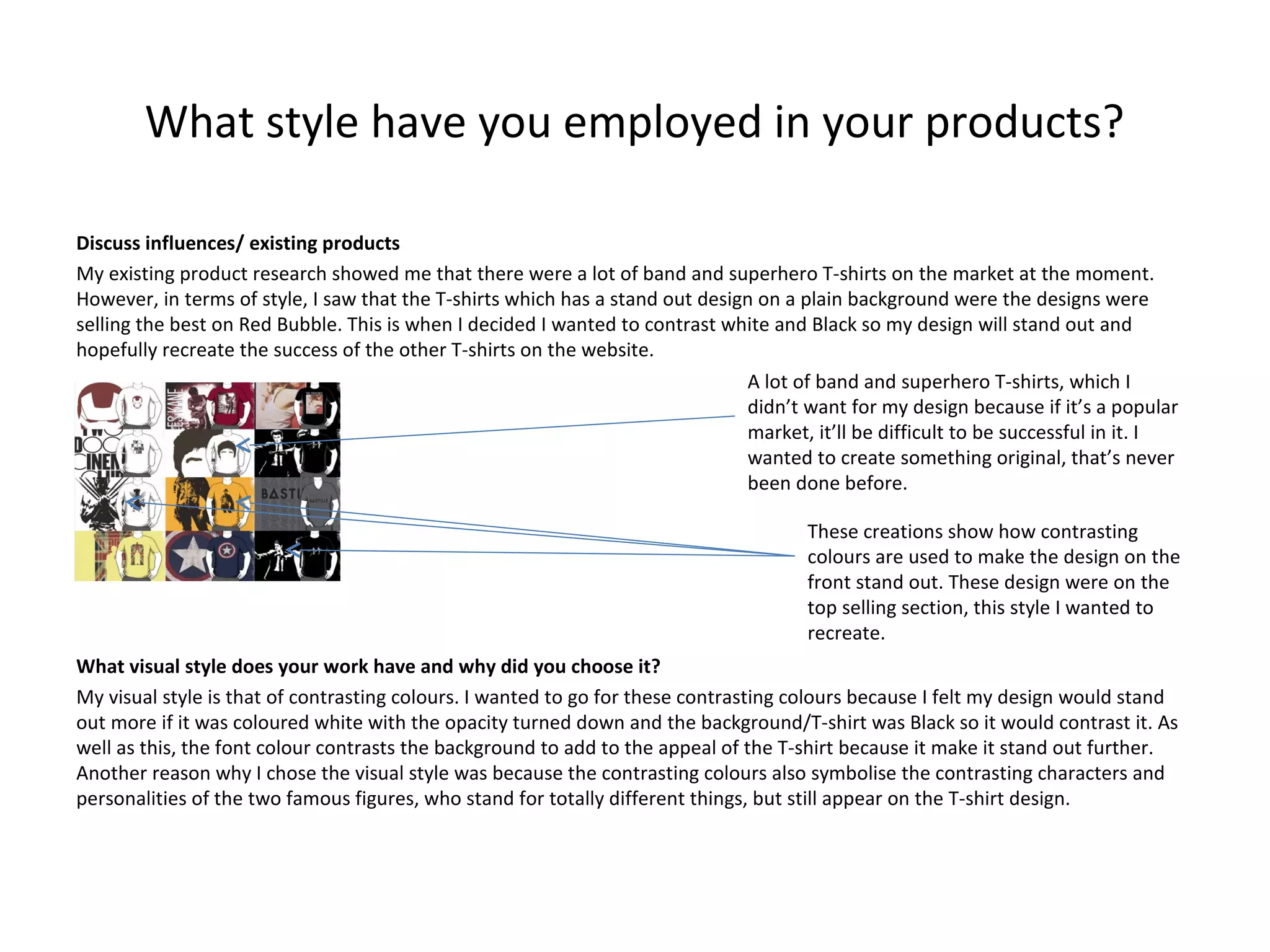 What style have you employed in your products?
Discuss influences/ existing products
My existing product research showed me that there were a lot of band and superhero T-shirts on the market at the moment.
However, in terms of style, I saw that the T-shirts which has a stand out design on a plain background were the designs were
selling the best on Red Bubble. This is when I decided I wanted to contrast white and Black so my design will stand out and
hopefully recreate the success of the other T-shirts on the website.
A lot of band and superhero T-shirts, which I
didn’t want for my design because if it’s a popular
market, it’ll be difficult to be successful in it. I
wanted to create something original, that’s never
been done before.
These creations show how contrasting
colours are used to make the design on the
front stand out. These design were on the
top selling section, this style I wanted to
recreate.
What visual style does your work have and why did you choose it?
My visual style is that of contrasting colours. I wanted to go for these contrasting colours because I felt my design would stand
out more if it was coloured white with the opacity turned down and the background/T-shirt was Black so it would contrast it. As
well as this, the font colour contrasts the background to add to the appeal of the T-shirt because it make it stand out further.
Another reason why I chose the visual style was because the contrasting colours also symbolise the contrasting characters and
personalities of the two famous figures, who stand for totally different things, but still appear on the T-shirt design.

 