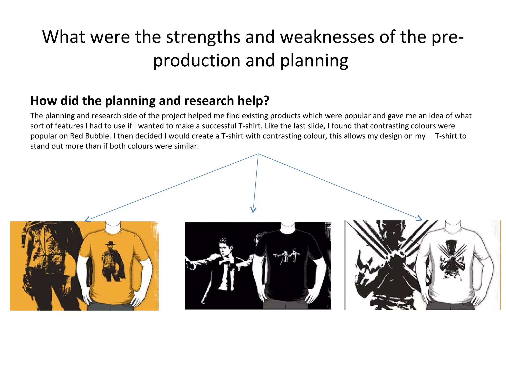 What were the strengths and weaknesses of the preproduction and planning
How did the planning and research help?
The planning and research side of the project helped me find existing products which were popular and gave me an idea of what
sort of features I had to use if I wanted to make a successful T-shirt. Like the last slide, I found that contrasting colours were
popular on Red Bubble. I then decided I would create a T-shirt with contrasting colour, this allows my design on my T-shirt to
stand out more than if both colours were similar.

 