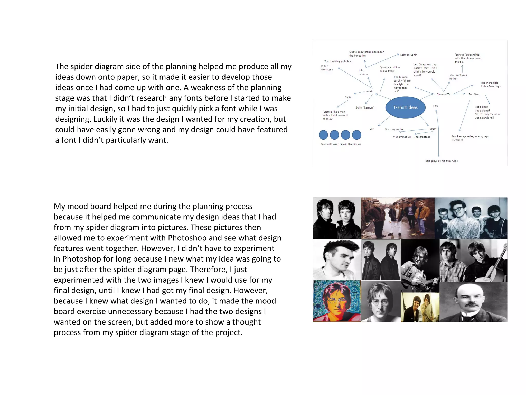 The spider diagram side of the planning helped me produce all my
ideas down onto paper, so it made it easier to develop those
ideas once I had come up with one. A weakness of the planning
stage was that I didn’t research any fonts before I started to make
my initial design, so I had to just quickly pick a font while I was
designing. Luckily it was the design I wanted for my creation, but
could have easily gone wrong and my design could have featured
a font I didn’t particularly want.

My mood board helped me during the planning process
because it helped me communicate my design ideas that I had
from my spider diagram into pictures. These pictures then
allowed me to experiment with Photoshop and see what design
features went together. However, I didn’t have to experiment
in Photoshop for long because I new what my idea was going to
be just after the spider diagram page. Therefore, I just
experimented with the two images I knew I would use for my
final design, until I knew I had got my final design. However,
because I knew what design I wanted to do, it made the mood
board exercise unnecessary because I had the two designs I
wanted on the screen, but added more to show a thought
process from my spider diagram stage of the project.

 