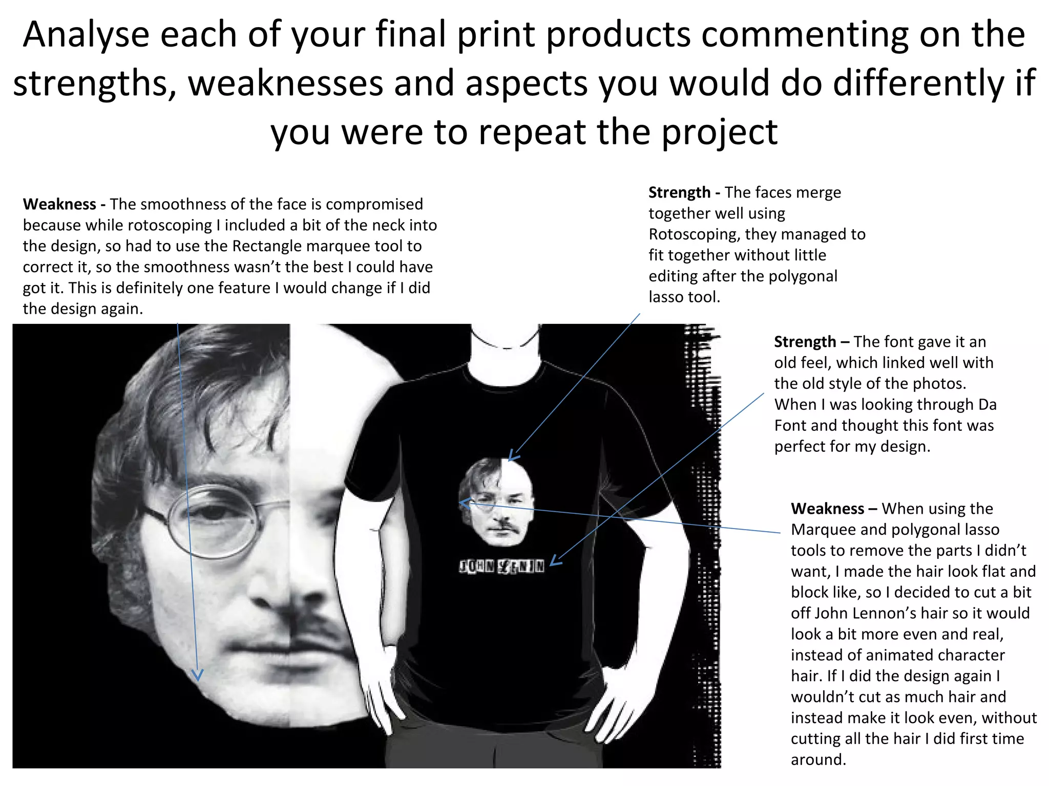 Analyse each of your final print products commenting on the
strengths, weaknesses and aspects you would do differently if
you were to repeat the project
Weakness - The smoothness of the face is compromised
because while rotoscoping I included a bit of the neck into
the design, so had to use the Rectangle marquee tool to
correct it, so the smoothness wasn’t the best I could have
got it. This is definitely one feature I would change if I did
the design again.

Strength - The faces merge
together well using
Rotoscoping, they managed to
fit together without little
editing after the polygonal
lasso tool.
Strength – The font gave it an
old feel, which linked well with
the old style of the photos.
When I was looking through Da
Font and thought this font was
perfect for my design.
Weakness – When using the
Marquee and polygonal lasso
tools to remove the parts I didn’t
want, I made the hair look flat and
block like, so I decided to cut a bit
off John Lennon’s hair so it would
look a bit more even and real,
instead of animated character
hair. If I did the design again I
wouldn’t cut as much hair and
instead make it look even, without
cutting all the hair I did first time
around.

 