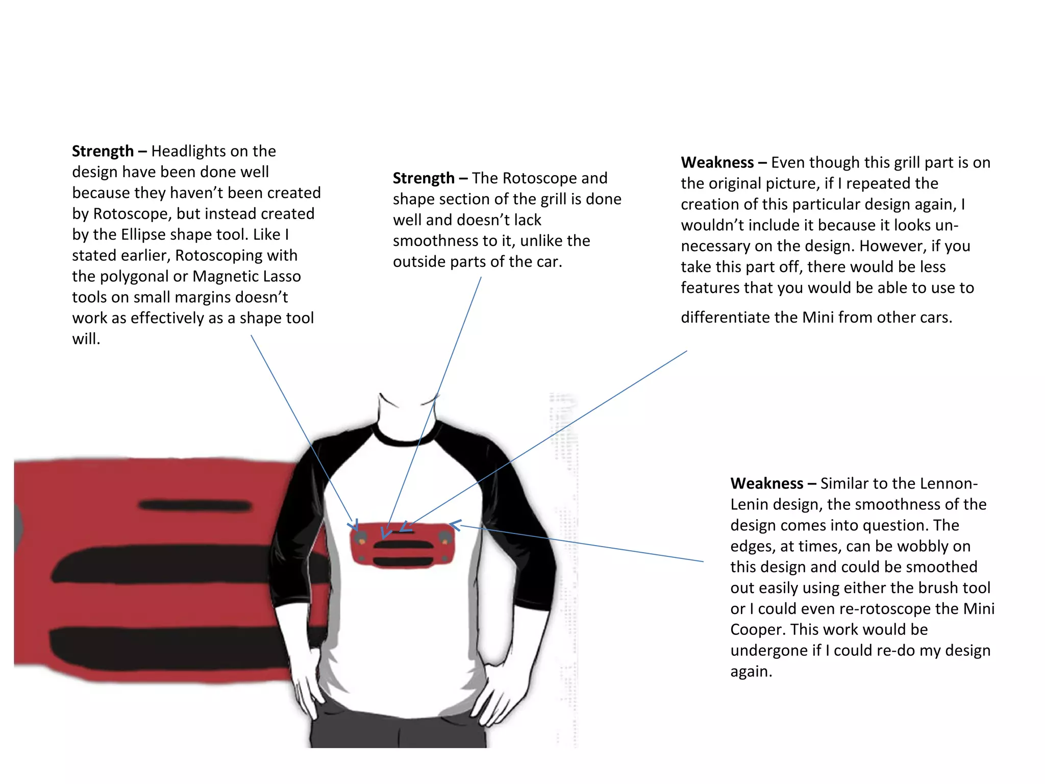 Strength – Headlights on the
design have been done well
because they haven’t been created
by Rotoscope, but instead created
by the Ellipse shape tool. Like I
stated earlier, Rotoscoping with
the polygonal or Magnetic Lasso
tools on small margins doesn’t
work as effectively as a shape tool
will.

Strength – The Rotoscope and
shape section of the grill is done
well and doesn’t lack
smoothness to it, unlike the
outside parts of the car.

Weakness – Even though this grill part is on
the original picture, if I repeated the
creation of this particular design again, I
wouldn’t include it because it looks unnecessary on the design. However, if you
take this part off, there would be less
features that you would be able to use to
differentiate the Mini from other cars.

Weakness – Similar to the LennonLenin design, the smoothness of the
design comes into question. The
edges, at times, can be wobbly on
this design and could be smoothed
out easily using either the brush tool
or I could even re-rotoscope the Mini
Cooper. This work would be
undergone if I could re-do my design
again.

 