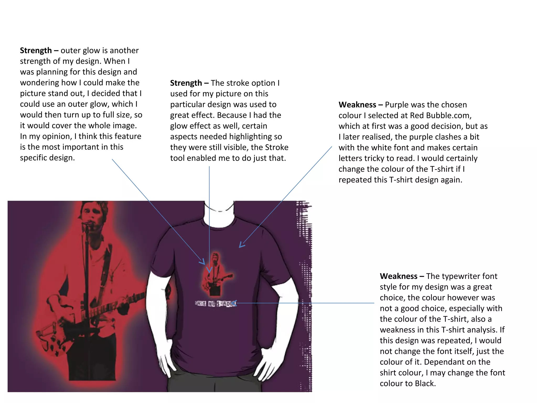 Strength – outer glow is another
strength of my design. When I
was planning for this design and
wondering how I could make the
picture stand out, I decided that I
could use an outer glow, which I
would then turn up to full size, so
it would cover the whole image.
In my opinion, I think this feature
is the most important in this
specific design.

Strength – The stroke option I
used for my picture on this
particular design was used to
great effect. Because I had the
glow effect as well, certain
aspects needed highlighting so
they were still visible, the Stroke
tool enabled me to do just that.

Weakness – Purple was the chosen
colour I selected at Red Bubble.com,
which at first was a good decision, but as
I later realised, the purple clashes a bit
with the white font and makes certain
letters tricky to read. I would certainly
change the colour of the T-shirt if I
repeated this T-shirt design again.

Weakness – The typewriter font
style for my design was a great
choice, the colour however was
not a good choice, especially with
the colour of the T-shirt, also a
weakness in this T-shirt analysis. If
this design was repeated, I would
not change the font itself, just the
colour of it. Dependant on the
shirt colour, I may change the font
colour to Black.

 