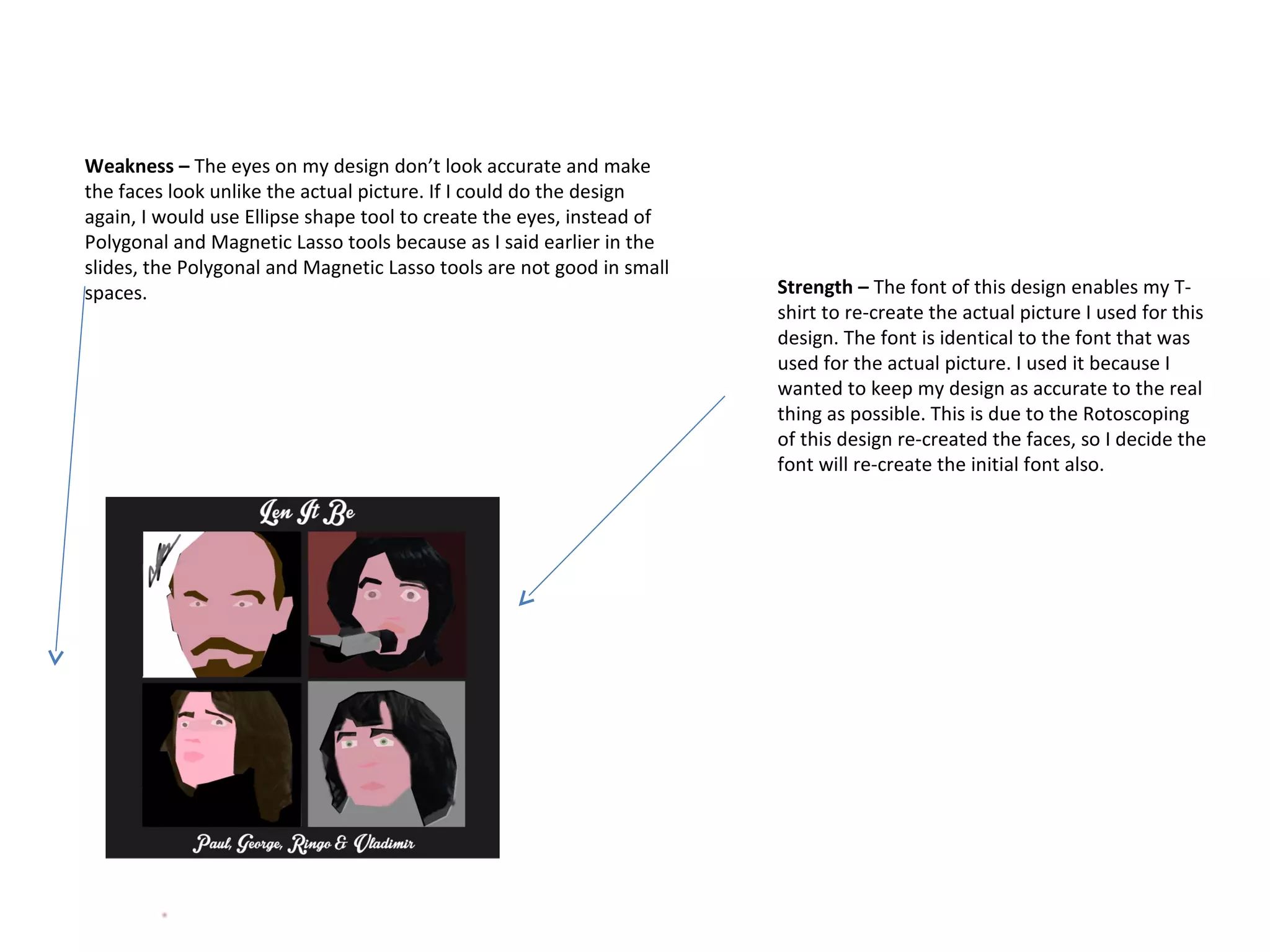 Weakness – The eyes on my design don’t look accurate and make
the faces look unlike the actual picture. If I could do the design
again, I would use Ellipse shape tool to create the eyes, instead of
Polygonal and Magnetic Lasso tools because as I said earlier in the
slides, the Polygonal and Magnetic Lasso tools are not good in small
spaces.

Strength – The font of this design enables my Tshirt to re-create the actual picture I used for this
design. The font is identical to the font that was
used for the actual picture. I used it because I
wanted to keep my design as accurate to the real
thing as possible. This is due to the Rotoscoping
of this design re-created the faces, so I decide the
font will re-create the initial font also.

 