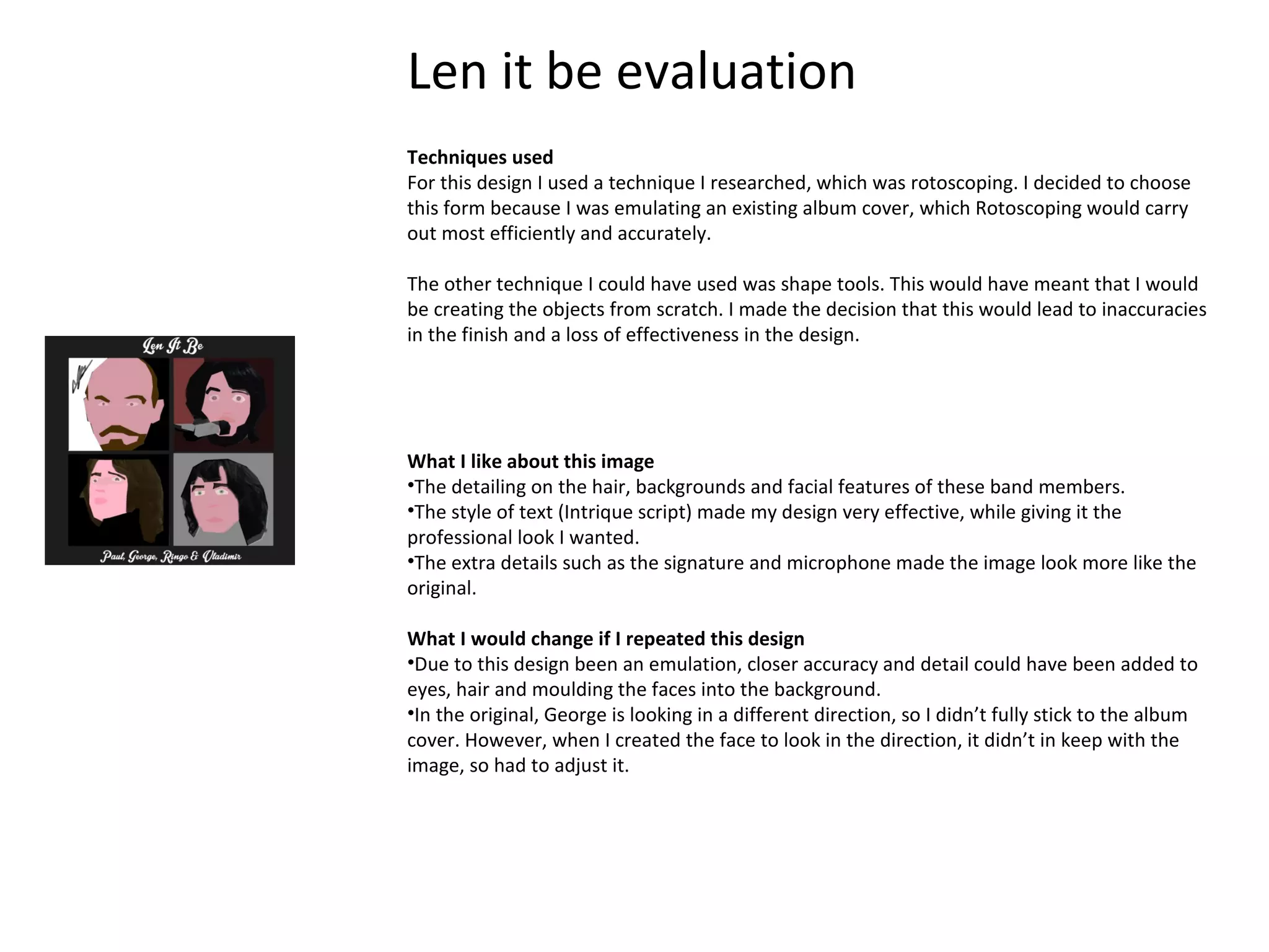 Len it be evaluation
Techniques used
For this design I used a technique I researched, which was rotoscoping. I decided to choose
this form because I was emulating an existing album cover, which Rotoscoping would carry
out most efficiently and accurately.
The other technique I could have used was shape tools. This would have meant that I would
be creating the objects from scratch. I made the decision that this would lead to inaccuracies
in the finish and a loss of effectiveness in the design.

What I like about this image
•The detailing on the hair, backgrounds and facial features of these band members.
•The style of text (Intrique script) made my design very effective, while giving it the
professional look I wanted.
•The extra details such as the signature and microphone made the image look more like the
original.
What I would change if I repeated this design
•Due to this design been an emulation, closer accuracy and detail could have been added to
eyes, hair and moulding the faces into the background.
•In the original, George is looking in a different direction, so I didn’t fully stick to the album
cover. However, when I created the face to look in the direction, it didn’t in keep with the
image, so had to adjust it.

 