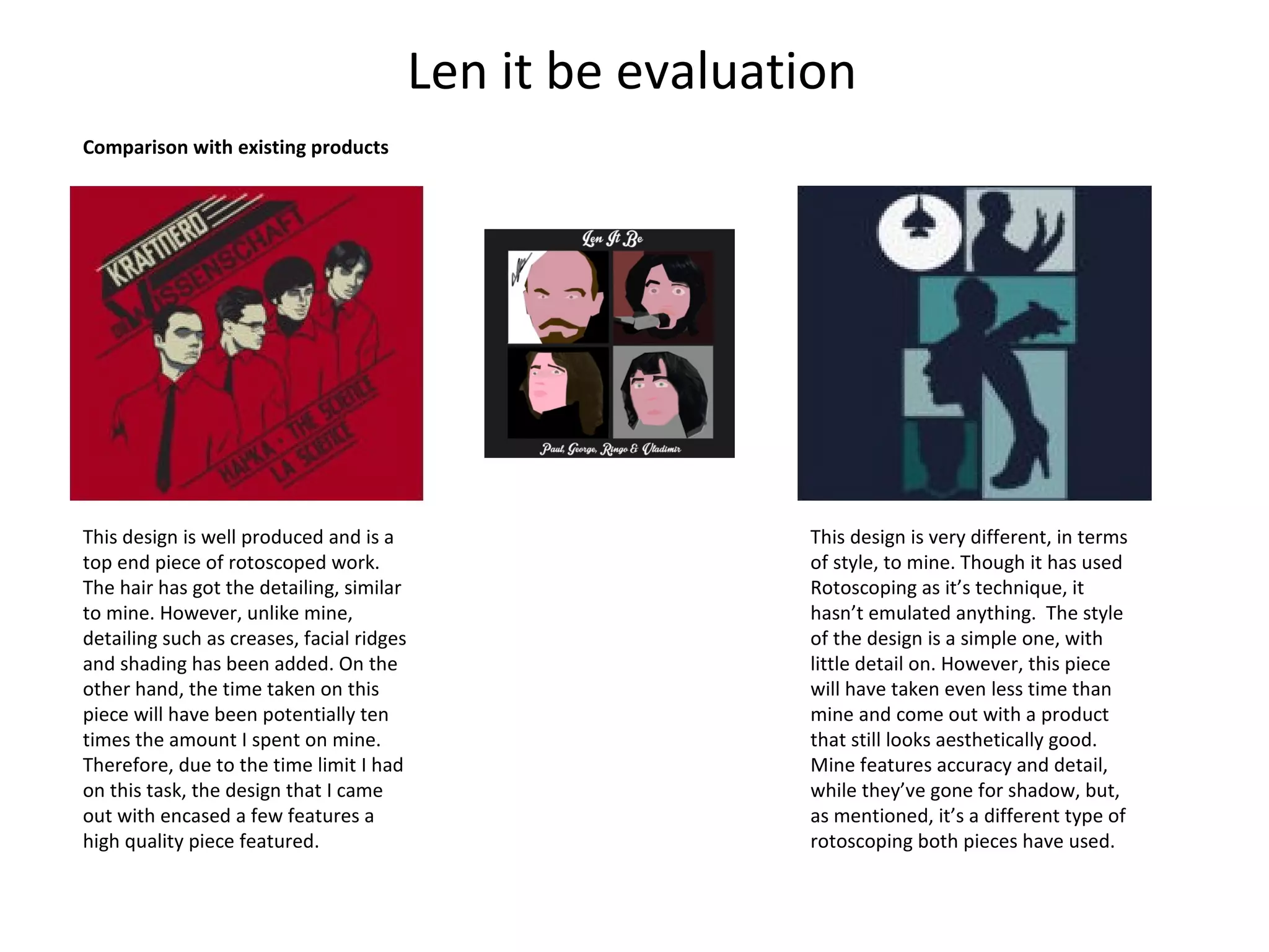 Len it be evaluation
Comparison with existing products

This design is well produced and is a
top end piece of rotoscoped work.
The hair has got the detailing, similar
to mine. However, unlike mine,
detailing such as creases, facial ridges
and shading has been added. On the
other hand, the time taken on this
piece will have been potentially ten
times the amount I spent on mine.
Therefore, due to the time limit I had
on this task, the design that I came
out with encased a few features a
high quality piece featured.

This design is very different, in terms
of style, to mine. Though it has used
Rotoscoping as it’s technique, it
hasn’t emulated anything. The style
of the design is a simple one, with
little detail on. However, this piece
will have taken even less time than
mine and come out with a product
that still looks aesthetically good.
Mine features accuracy and detail,
while they’ve gone for shadow, but,
as mentioned, it’s a different type of
rotoscoping both pieces have used.

 