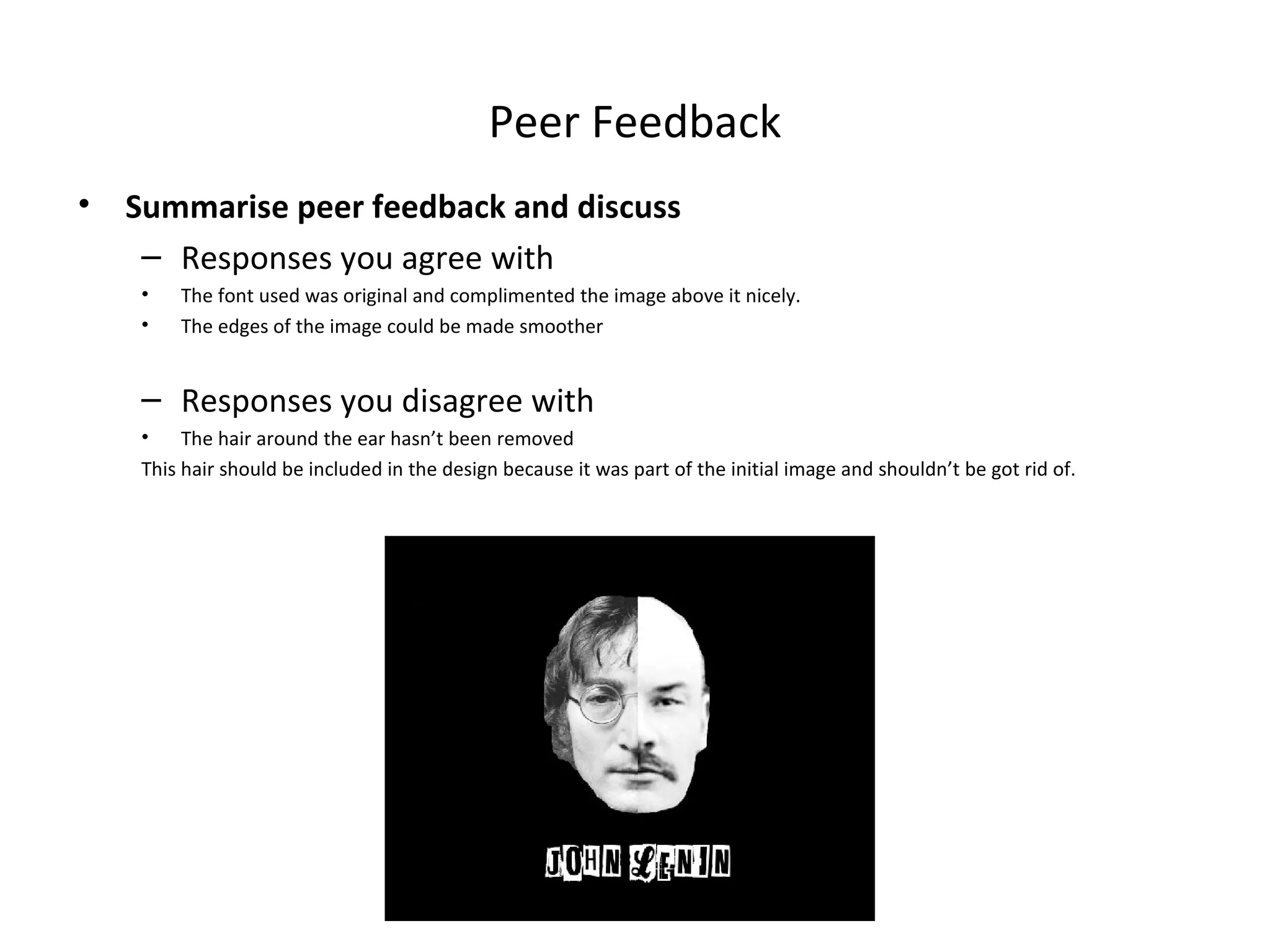 Peer Feedback
•

Summarise peer feedback and discuss
– Responses you agree with
•
•

The font used was original and complimented the image above it nicely.
The edges of the image could be made smoother

– Responses you disagree with
•
The hair around the ear hasn’t been removed
This hair should be included in the design because it was part of the initial image and shouldn’t be got rid of.

 