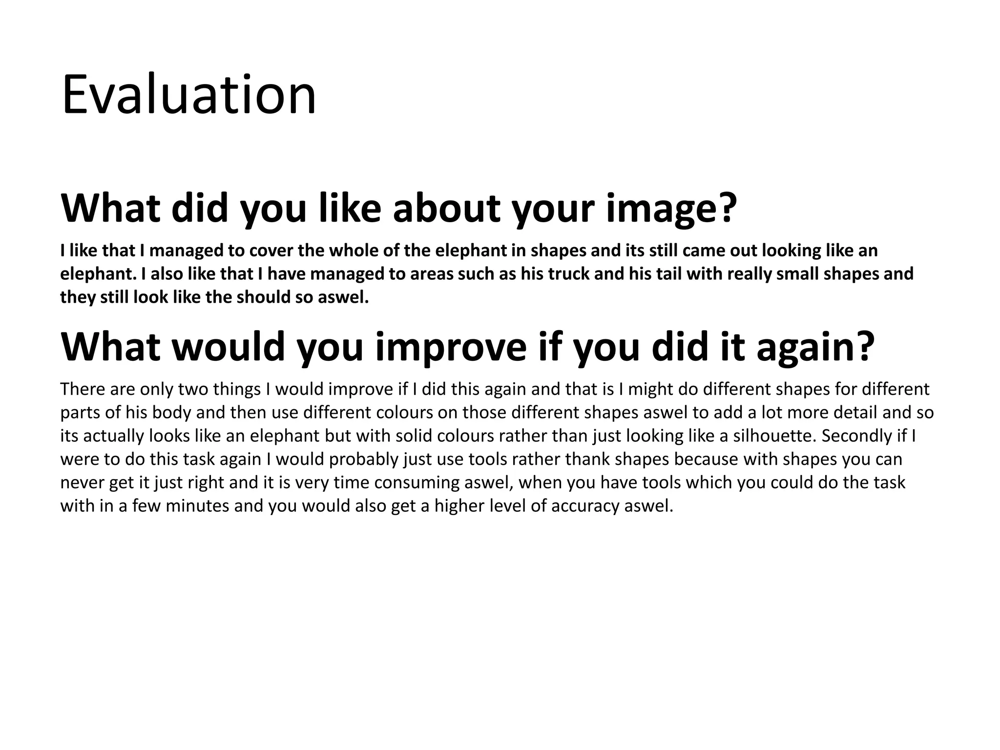 Evaluation
What did you like about your image?
I like that I managed to cover the whole of the elephant in shapes and its still came out looking like an
elephant. I also like that I have managed to areas such as his truck and his tail with really small shapes and
they still look like the should so aswel.
What would you improve if you did it again?
There are only two things I would improve if I did this again and that is I might do different shapes for different
parts of his body and then use different colours on those different shapes aswel to add a lot more detail and so
its actually looks like an elephant but with solid colours rather than just looking like a silhouette. Secondly if I
were to do this task again I would probably just use tools rather thank shapes because with shapes you can
never get it just right and it is very time consuming aswel, when you have tools which you could do the task
with in a few minutes and you would also get a higher level of accuracy aswel.
 