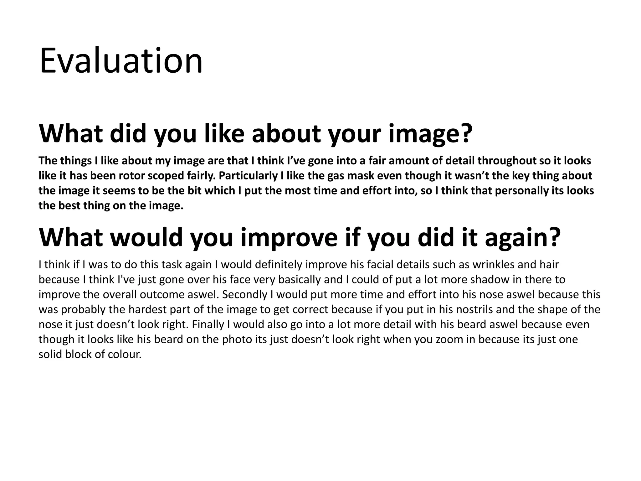 Evaluation
What did you like about your image?
The things I like about my image are that I think I’ve gone into a fair amount of detail throughout so it looks
like it has been rotor scoped fairly. Particularly I like the gas mask even though it wasn’t the key thing about
the image it seems to be the bit which I put the most time and effort into, so I think that personally its looks
the best thing on the image.
What would you improve if you did it again?
I think if I was to do this task again I would definitely improve his facial details such as wrinkles and hair
because I think I've just gone over his face very basically and I could of put a lot more shadow in there to
improve the overall outcome aswel. Secondly I would put more time and effort into his nose aswel because this
was probably the hardest part of the image to get correct because if you put in his nostrils and the shape of the
nose it just doesn’t look right. Finally I would also go into a lot more detail with his beard aswel because even
though it looks like his beard on the photo its just doesn’t look right when you zoom in because its just one
solid block of colour.
 