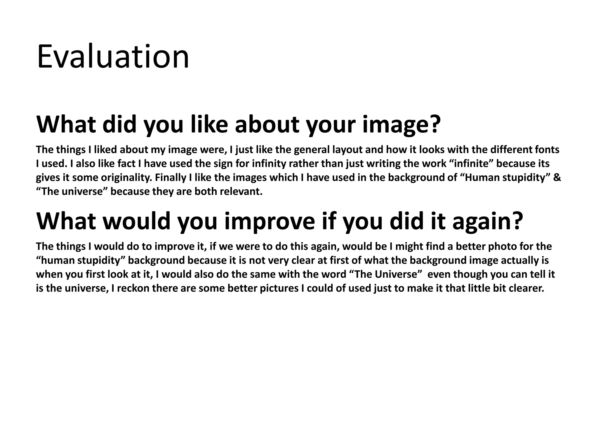 Evaluation
What did you like about your image?
The things I liked about my image were, I just like the general layout and how it looks with the different fonts
I used. I also like fact I have used the sign for infinity rather than just writing the work “infinite” because its
gives it some originality. Finally I like the images which I have used in the background of “Human stupidity” &
“The universe” because they are both relevant.
What would you improve if you did it again?
The things I would do to improve it, if we were to do this again, would be I might find a better photo for the
“human stupidity” background because it is not very clear at first of what the background image actually is
when you first look at it, I would also do the same with the word “The Universe” even though you can tell it
is the universe, I reckon there are some better pictures I could of used just to make it that little bit clearer.
 