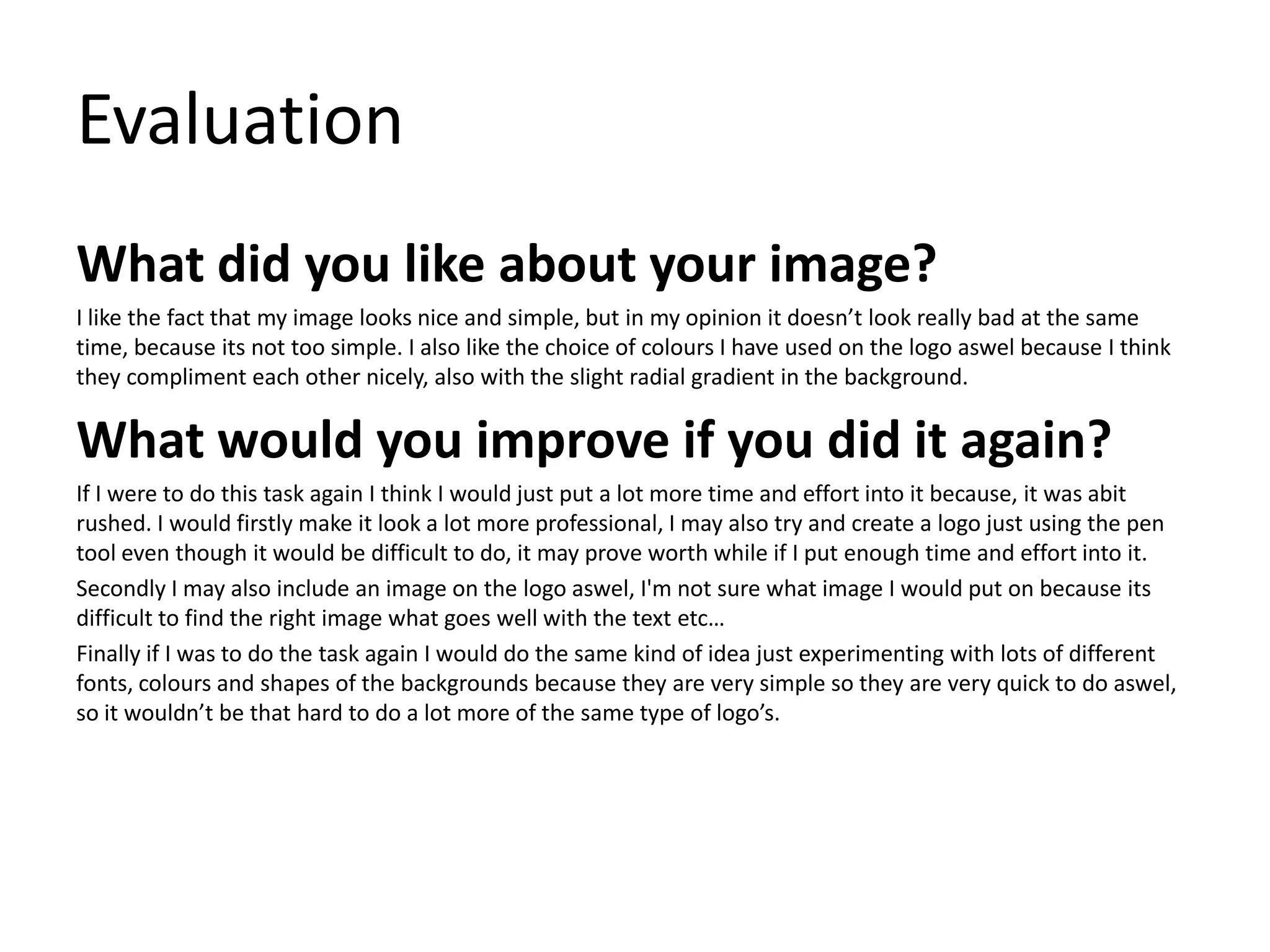 Evaluation
What did you like about your image?
I like the fact that my image looks nice and simple, but in my opinion it doesn’t look really bad at the same
time, because its not too simple. I also like the choice of colours I have used on the logo aswel because I think
they compliment each other nicely, also with the slight radial gradient in the background.
What would you improve if you did it again?
If I were to do this task again I think I would just put a lot more time and effort into it because, it was abit
rushed. I would firstly make it look a lot more professional, I may also try and create a logo just using the pen
tool even though it would be difficult to do, it may prove worth while if I put enough time and effort into it.
Secondly I may also include an image on the logo aswel, I'm not sure what image I would put on because its
difficult to find the right image what goes well with the text etc…
Finally if I was to do the task again I would do the same kind of idea just experimenting with lots of different
fonts, colours and shapes of the backgrounds because they are very simple so they are very quick to do aswel,
so it wouldn’t be that hard to do a lot more of the same type of logo’s.
 
