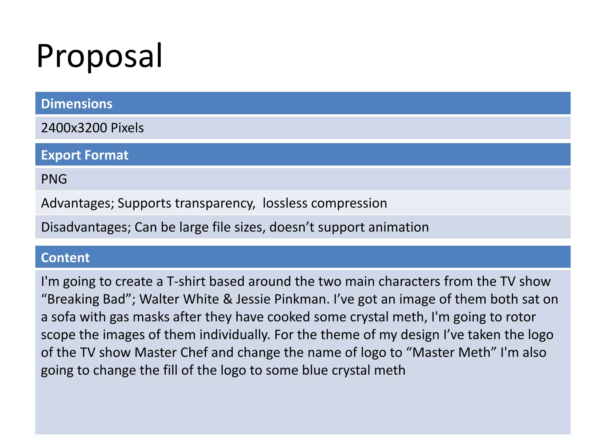Proposal
Dimensions
2400x3200 Pixels
Content
I'm going to create a T-shirt based around the two main characters from the TV show
“Breaking Bad”; Walter White & Jessie Pinkman. I’ve got an image of them both sat on
a sofa with gas masks after they have cooked some crystal meth, I'm going to rotor
scope the images of them individually. For the theme of my design I’ve taken the logo
of the TV show Master Chef and change the name of logo to “Master Meth” I'm also
going to change the fill of the logo to some blue crystal meth
Export Format
PNG
Advantages; Supports transparency, lossless compression
Disadvantages; Can be large file sizes, doesn’t support animation
 