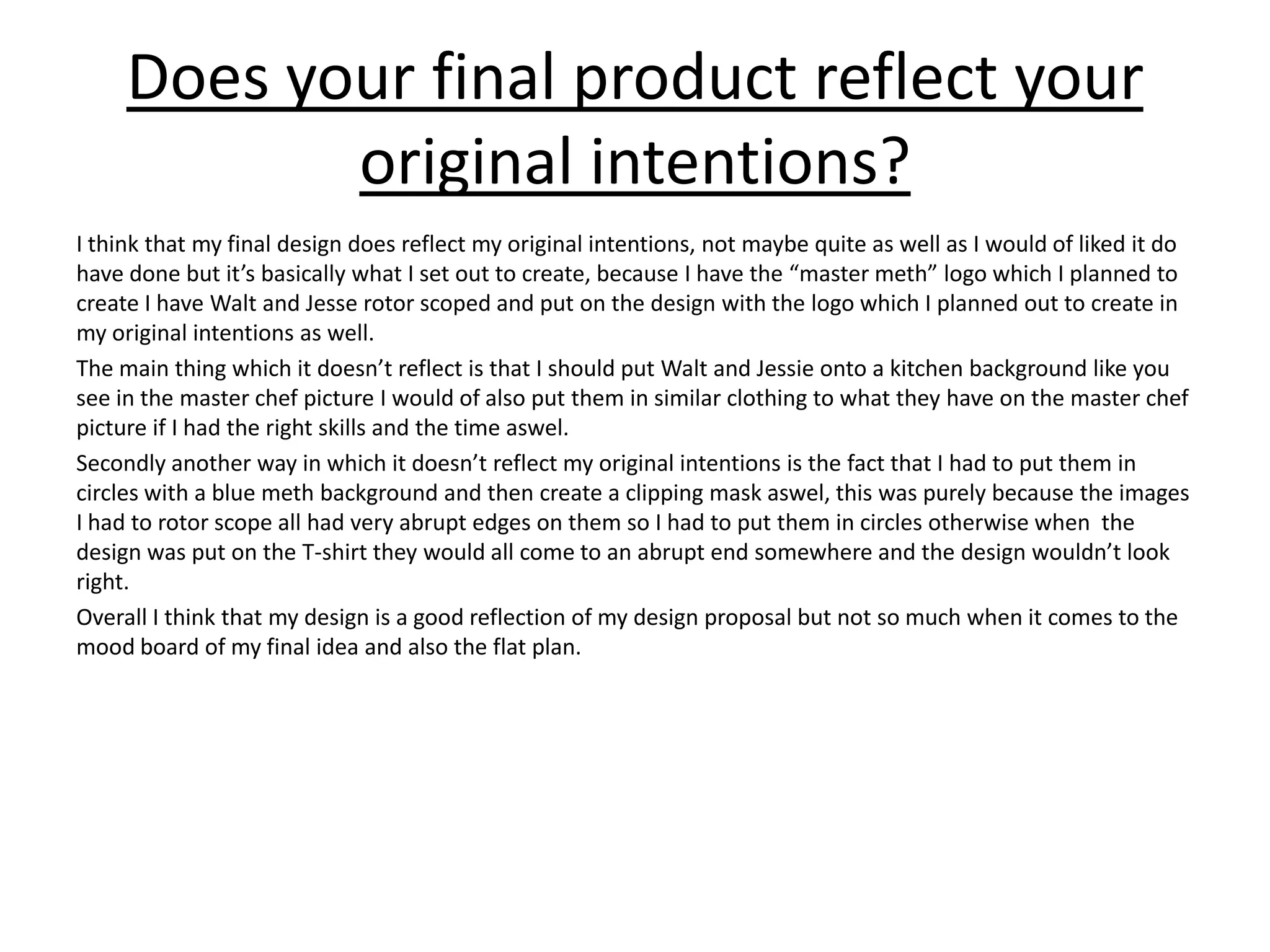 Does your final product reflect your
original intentions?
I think that my final design does reflect my original intentions, not maybe quite as well as I would of liked it do
have done but it’s basically what I set out to create, because I have the “master meth” logo which I planned to
create I have Walt and Jesse rotor scoped and put on the design with the logo which I planned out to create in
my original intentions as well.
The main thing which it doesn’t reflect is that I should put Walt and Jessie onto a kitchen background like you
see in the master chef picture I would of also put them in similar clothing to what they have on the master chef
picture if I had the right skills and the time aswel.
Secondly another way in which it doesn’t reflect my original intentions is the fact that I had to put them in
circles with a blue meth background and then create a clipping mask aswel, this was purely because the images
I had to rotor scope all had very abrupt edges on them so I had to put them in circles otherwise when the
design was put on the T-shirt they would all come to an abrupt end somewhere and the design wouldn’t look
right.
Overall I think that my design is a good reflection of my design proposal but not so much when it comes to the
mood board of my final idea and also the flat plan.
 