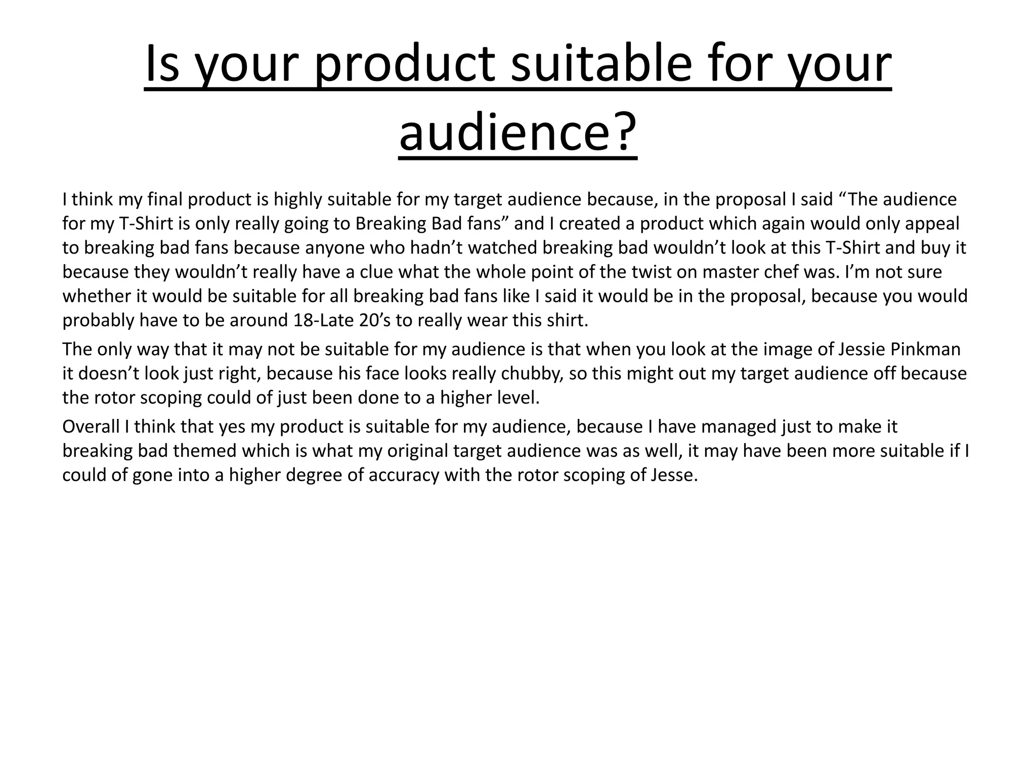 Is your product suitable for your
audience?
I think my final product is highly suitable for my target audience because, in the proposal I said “The audience
for my T-Shirt is only really going to Breaking Bad fans” and I created a product which again would only appeal
to breaking bad fans because anyone who hadn’t watched breaking bad wouldn’t look at this T-Shirt and buy it
because they wouldn’t really have a clue what the whole point of the twist on master chef was. I’m not sure
whether it would be suitable for all breaking bad fans like I said it would be in the proposal, because you would
probably have to be around 18-Late 20’s to really wear this shirt.
The only way that it may not be suitable for my audience is that when you look at the image of Jessie Pinkman
it doesn’t look just right, because his face looks really chubby, so this might out my target audience off because
the rotor scoping could of just been done to a higher level.
Overall I think that yes my product is suitable for my audience, because I have managed just to make it
breaking bad themed which is what my original target audience was as well, it may have been more suitable if I
could of gone into a higher degree of accuracy with the rotor scoping of Jesse.
 