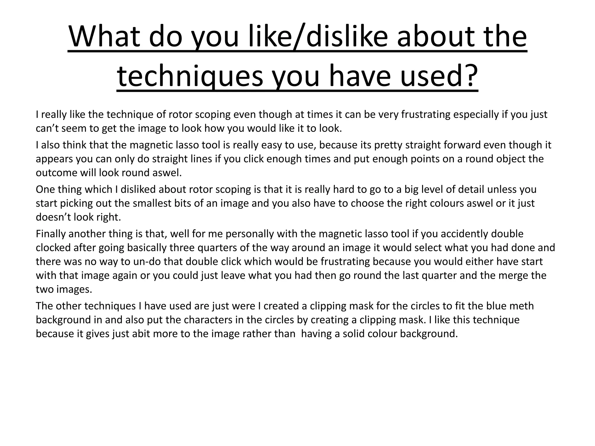 What do you like/dislike about the
techniques you have used?
I really like the technique of rotor scoping even though at times it can be very frustrating especially if you just
can’t seem to get the image to look how you would like it to look.
I also think that the magnetic lasso tool is really easy to use, because its pretty straight forward even though it
appears you can only do straight lines if you click enough times and put enough points on a round object the
outcome will look round aswel.
One thing which I disliked about rotor scoping is that it is really hard to go to a big level of detail unless you
start picking out the smallest bits of an image and you also have to choose the right colours aswel or it just
doesn’t look right.
Finally another thing is that, well for me personally with the magnetic lasso tool if you accidently double
clocked after going basically three quarters of the way around an image it would select what you had done and
there was no way to un-do that double click which would be frustrating because you would either have start
with that image again or you could just leave what you had then go round the last quarter and the merge the
two images.
The other techniques I have used are just were I created a clipping mask for the circles to fit the blue meth
background in and also put the characters in the circles by creating a clipping mask. I like this technique
because it gives just abit more to the image rather than having a solid colour background.
 