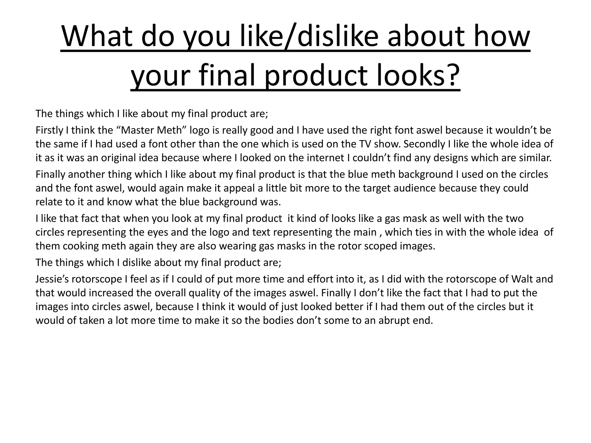 What do you like/dislike about how
your final product looks?
The things which I like about my final product are;
Firstly I think the “Master Meth” logo is really good and I have used the right font aswel because it wouldn’t be
the same if I had used a font other than the one which is used on the TV show. Secondly I like the whole idea of
it as it was an original idea because where I looked on the internet I couldn’t find any designs which are similar.
Finally another thing which I like about my final product is that the blue meth background I used on the circles
and the font aswel, would again make it appeal a little bit more to the target audience because they could
relate to it and know what the blue background was.
I like that fact that when you look at my final product it kind of looks like a gas mask as well with the two
circles representing the eyes and the logo and text representing the main , which ties in with the whole idea of
them cooking meth again they are also wearing gas masks in the rotor scoped images.
The things which I dislike about my final product are;
Jessie’s rotorscope I feel as if I could of put more time and effort into it, as I did with the rotorscope of Walt and
that would increased the overall quality of the images aswel. Finally I don’t like the fact that I had to put the
images into circles aswel, because I think it would of just looked better if I had them out of the circles but it
would of taken a lot more time to make it so the bodies don’t some to an abrupt end.
 