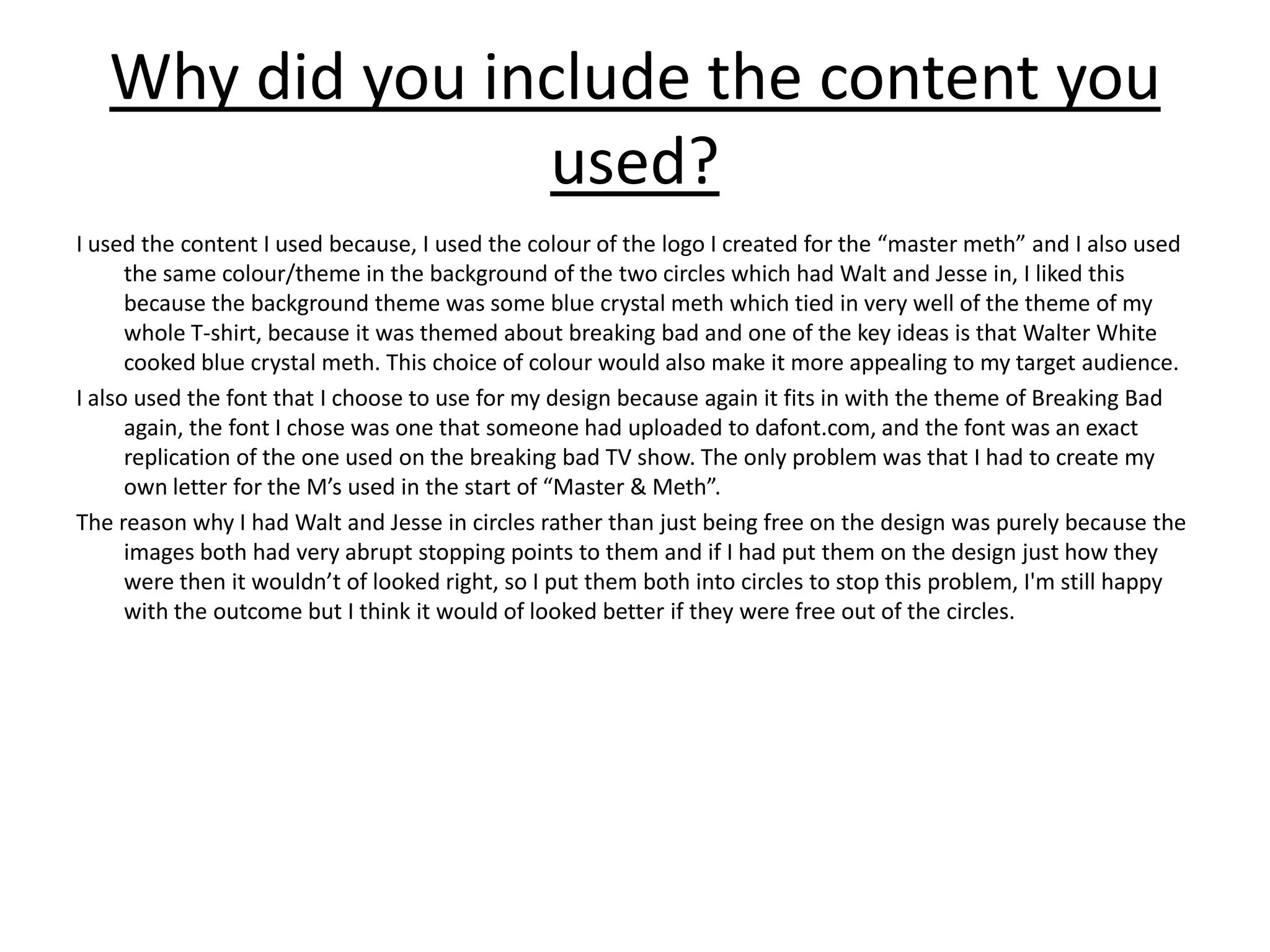 Why did you include the content you
used?
I used the content I used because, I used the colour of the logo I created for the “master meth” and I also used
the same colour/theme in the background of the two circles which had Walt and Jesse in, I liked this
because the background theme was some blue crystal meth which tied in very well of the theme of my
whole T-shirt, because it was themed about breaking bad and one of the key ideas is that Walter White
cooked blue crystal meth. This choice of colour would also make it more appealing to my target audience.
I also used the font that I choose to use for my design because again it fits in with the theme of Breaking Bad
again, the font I chose was one that someone had uploaded to dafont.com, and the font was an exact
replication of the one used on the breaking bad TV show. The only problem was that I had to create my
own letter for the M’s used in the start of “Master & Meth”.
The reason why I had Walt and Jesse in circles rather than just being free on the design was purely because the
images both had very abrupt stopping points to them and if I had put them on the design just how they
were then it wouldn’t of looked right, so I put them both into circles to stop this problem, I'm still happy
with the outcome but I think it would of looked better if they were free out of the circles.
 