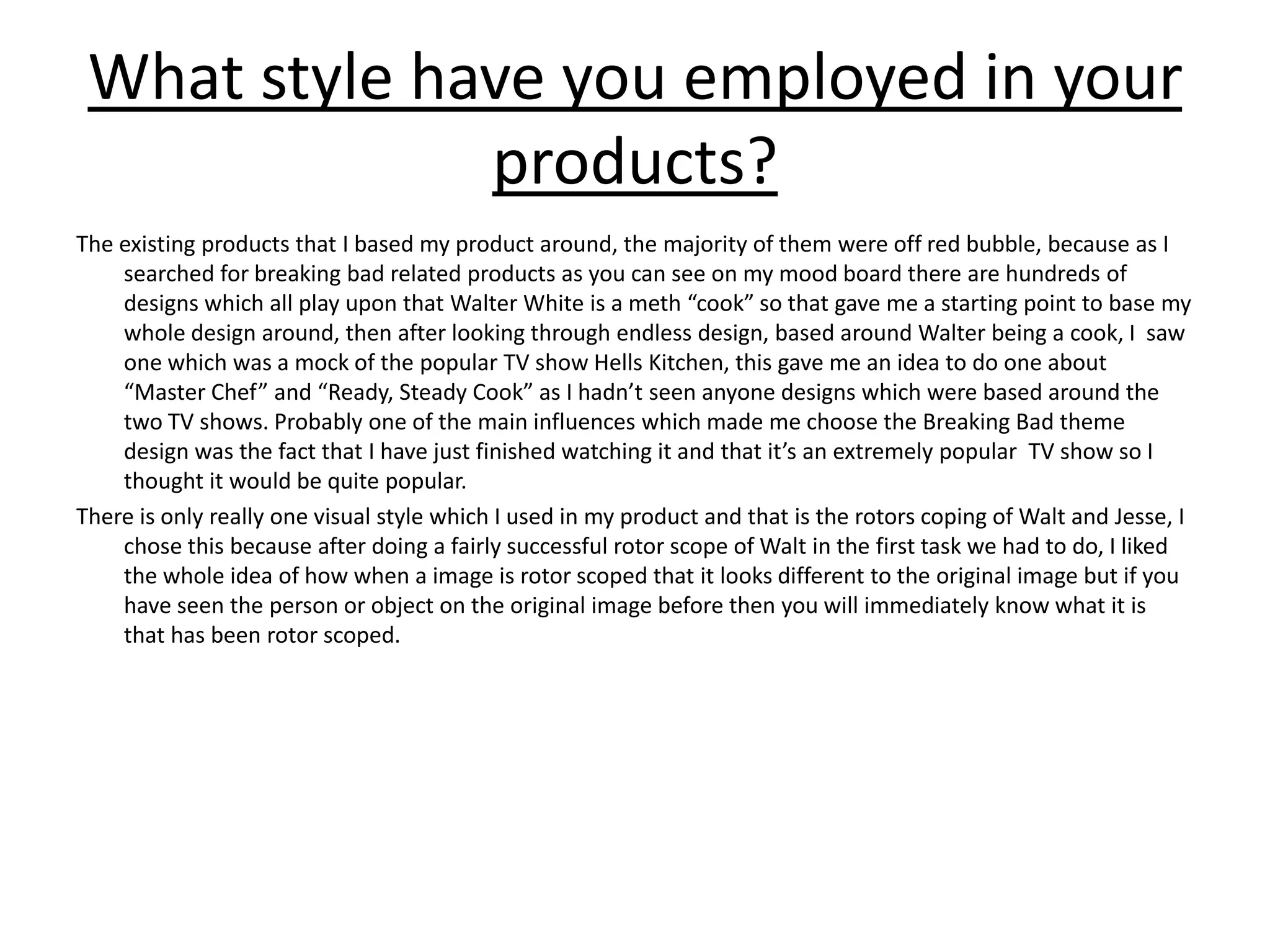 What style have you employed in your
products?
The existing products that I based my product around, the majority of them were off red bubble, because as I
searched for breaking bad related products as you can see on my mood board there are hundreds of
designs which all play upon that Walter White is a meth “cook” so that gave me a starting point to base my
whole design around, then after looking through endless design, based around Walter being a cook, I saw
one which was a mock of the popular TV show Hells Kitchen, this gave me an idea to do one about
“Master Chef” and “Ready, Steady Cook” as I hadn’t seen anyone designs which were based around the
two TV shows. Probably one of the main influences which made me choose the Breaking Bad theme
design was the fact that I have just finished watching it and that it’s an extremely popular TV show so I
thought it would be quite popular.
There is only really one visual style which I used in my product and that is the rotors coping of Walt and Jesse, I
chose this because after doing a fairly successful rotor scope of Walt in the first task we had to do, I liked
the whole idea of how when a image is rotor scoped that it looks different to the original image but if you
have seen the person or object on the original image before then you will immediately know what it is
that has been rotor scoped.
 