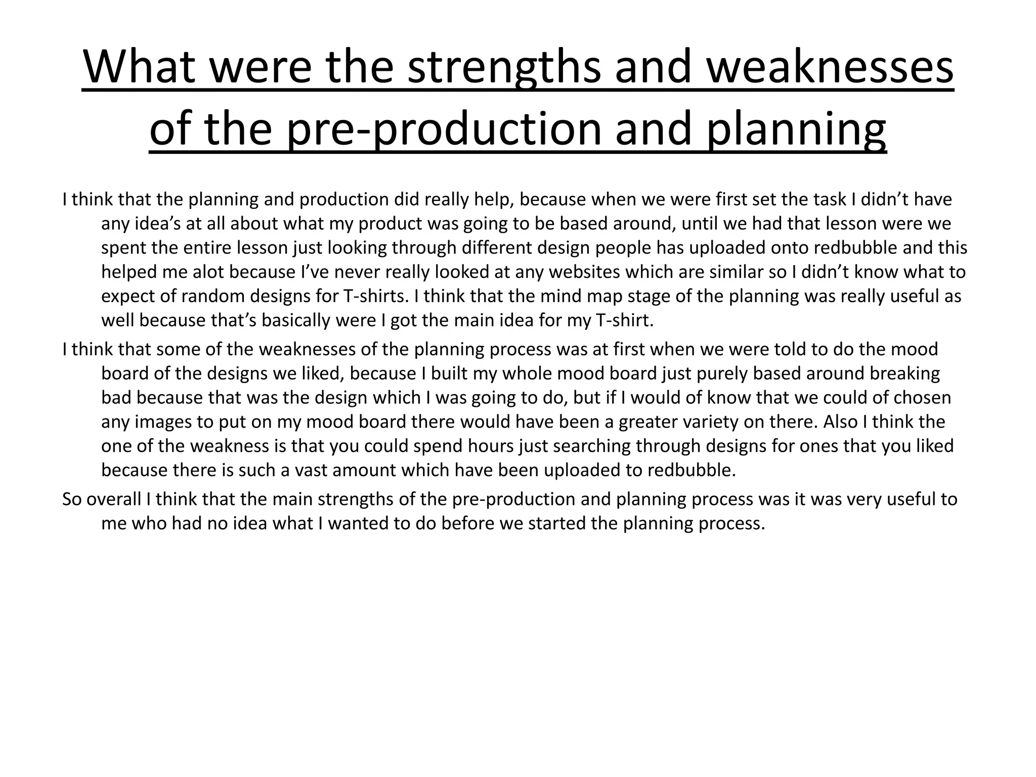 What were the strengths and weaknesses
of the pre-production and planning
I think that the planning and production did really help, because when we were first set the task I didn’t have
any idea’s at all about what my product was going to be based around, until we had that lesson were we
spent the entire lesson just looking through different design people has uploaded onto redbubble and this
helped me alot because I’ve never really looked at any websites which are similar so I didn’t know what to
expect of random designs for T-shirts. I think that the mind map stage of the planning was really useful as
well because that’s basically were I got the main idea for my T-shirt.
I think that some of the weaknesses of the planning process was at first when we were told to do the mood
board of the designs we liked, because I built my whole mood board just purely based around breaking
bad because that was the design which I was going to do, but if I would of know that we could of chosen
any images to put on my mood board there would have been a greater variety on there. Also I think the
one of the weakness is that you could spend hours just searching through designs for ones that you liked
because there is such a vast amount which have been uploaded to redbubble.
So overall I think that the main strengths of the pre-production and planning process was it was very useful to
me who had no idea what I wanted to do before we started the planning process.
 