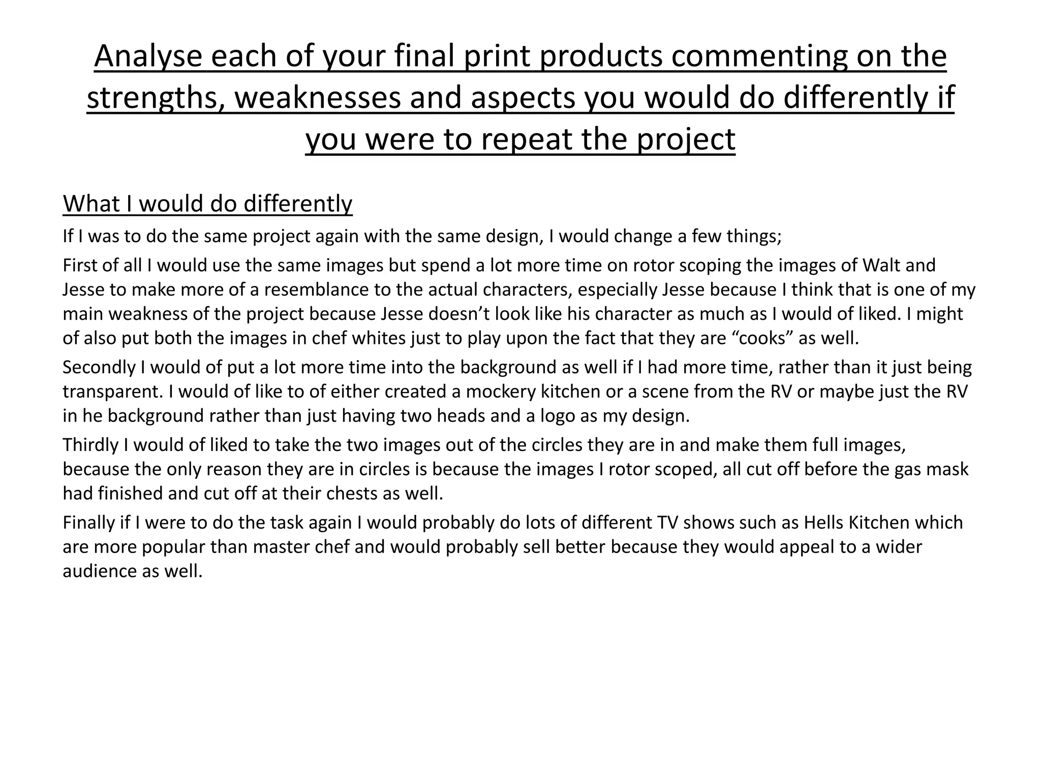 Analyse each of your final print products commenting on the
strengths, weaknesses and aspects you would do differently if
you were to repeat the project
What I would do differently
If I was to do the same project again with the same design, I would change a few things;
First of all I would use the same images but spend a lot more time on rotor scoping the images of Walt and
Jesse to make more of a resemblance to the actual characters, especially Jesse because I think that is one of my
main weakness of the project because Jesse doesn’t look like his character as much as I would of liked. I might
of also put both the images in chef whites just to play upon the fact that they are “cooks” as well.
Secondly I would of put a lot more time into the background as well if I had more time, rather than it just being
transparent. I would of like to of either created a mockery kitchen or a scene from the RV or maybe just the RV
in he background rather than just having two heads and a logo as my design.
Thirdly I would of liked to take the two images out of the circles they are in and make them full images,
because the only reason they are in circles is because the images I rotor scoped, all cut off before the gas mask
had finished and cut off at their chests as well.
Finally if I were to do the task again I would probably do lots of different TV shows such as Hells Kitchen which
are more popular than master chef and would probably sell better because they would appeal to a wider
audience as well.
 
