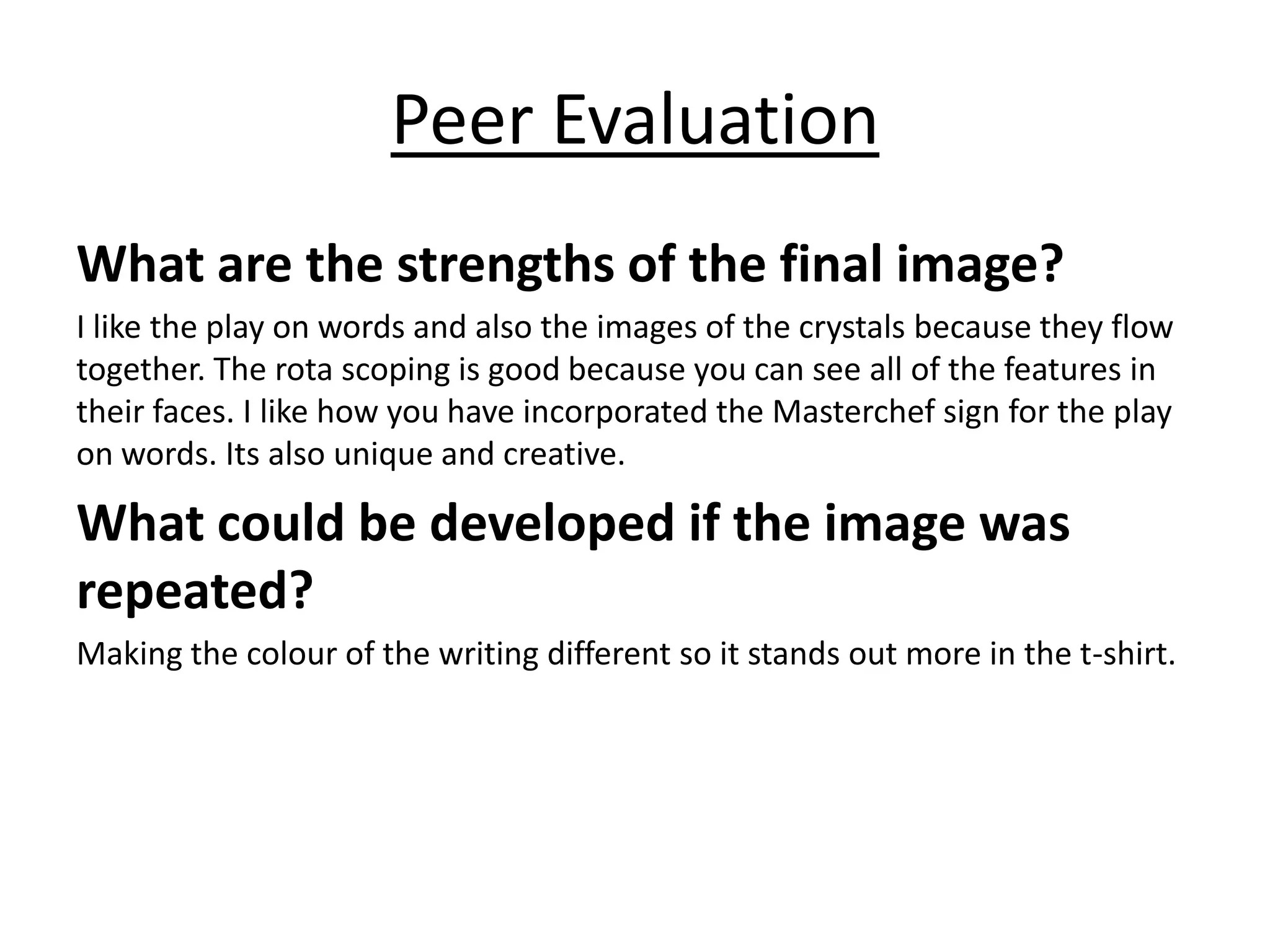 Peer Evaluation
What are the strengths of the final image?
I like the play on words and also the images of the crystals because they flow
together. The rota scoping is good because you can see all of the features in
their faces. I like how you have incorporated the Masterchef sign for the play
on words. Its also unique and creative.
What could be developed if the image was
repeated?
Making the colour of the writing different so it stands out more in the t-shirt.
 