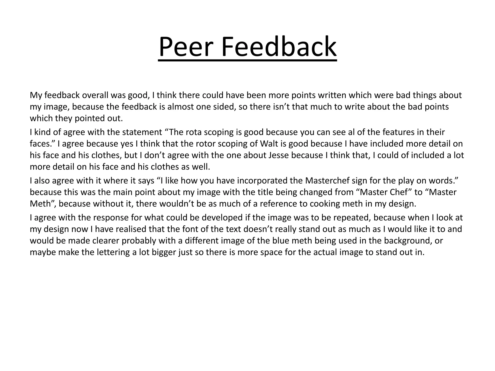Peer Feedback
My feedback overall was good, I think there could have been more points written which were bad things about
my image, because the feedback is almost one sided, so there isn’t that much to write about the bad points
which they pointed out.
I kind of agree with the statement “The rota scoping is good because you can see al of the features in their
faces.” I agree because yes I think that the rotor scoping of Walt is good because I have included more detail on
his face and his clothes, but I don’t agree with the one about Jesse because I think that, I could of included a lot
more detail on his face and his clothes as well.
I also agree with it where it says “I like how you have incorporated the Masterchef sign for the play on words.”
because this was the main point about my image with the title being changed from “Master Chef” to “Master
Meth”, because without it, there wouldn’t be as much of a reference to cooking meth in my design.
I agree with the response for what could be developed if the image was to be repeated, because when I look at
my design now I have realised that the font of the text doesn’t really stand out as much as I would like it to and
would be made clearer probably with a different image of the blue meth being used in the background, or
maybe make the lettering a lot bigger just so there is more space for the actual image to stand out in.
 